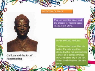 INVENTION OF PAPER.
T'sai Lun invented paper and
the process for making paper
in 105 A.D in China.
PAPER MAKING PROCESS.
T'sai Lun mixed plant fibers in
water. The pulp was then
drained with a rag, pressed into
a sheet on a bamboo framed
mat, and left to dry in the sun.
When dried the sheet became
paper.
 