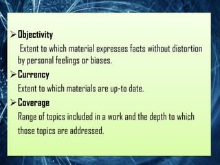 Objectivity
  Extent to which material expresses facts without distortion
 by personal feelings or biases.
Currency
 Extent to which materials are up-to date.
Coverage
 Range of topics included in a work and the depth to which
 those topics are addressed.
 