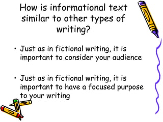 How is informational text
similar to other types of
writing?
• Just as in fictional writing, it is
important to consider your audience
• Just as in fictional writing, it is
important to have a focused purpose
to your writing
 