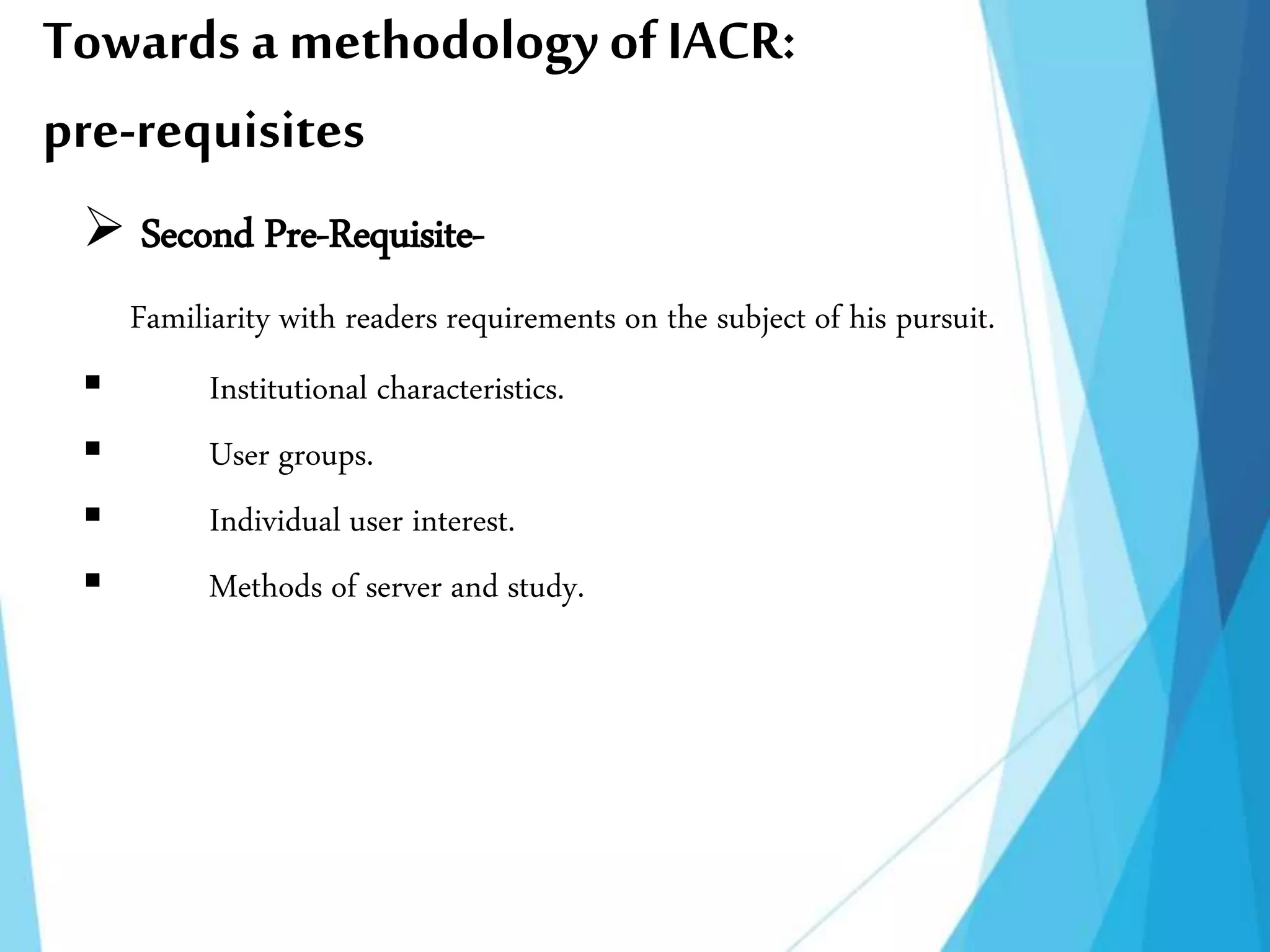 Towards a methodology ofIACR:
pre-requisites
 Second Pre-Requisite-
Familiarity with readers requirements on the subject of his pursuit.
 Institutional characteristics.
 User groups.
 Individual user interest.
 Methods of server and study.
 
