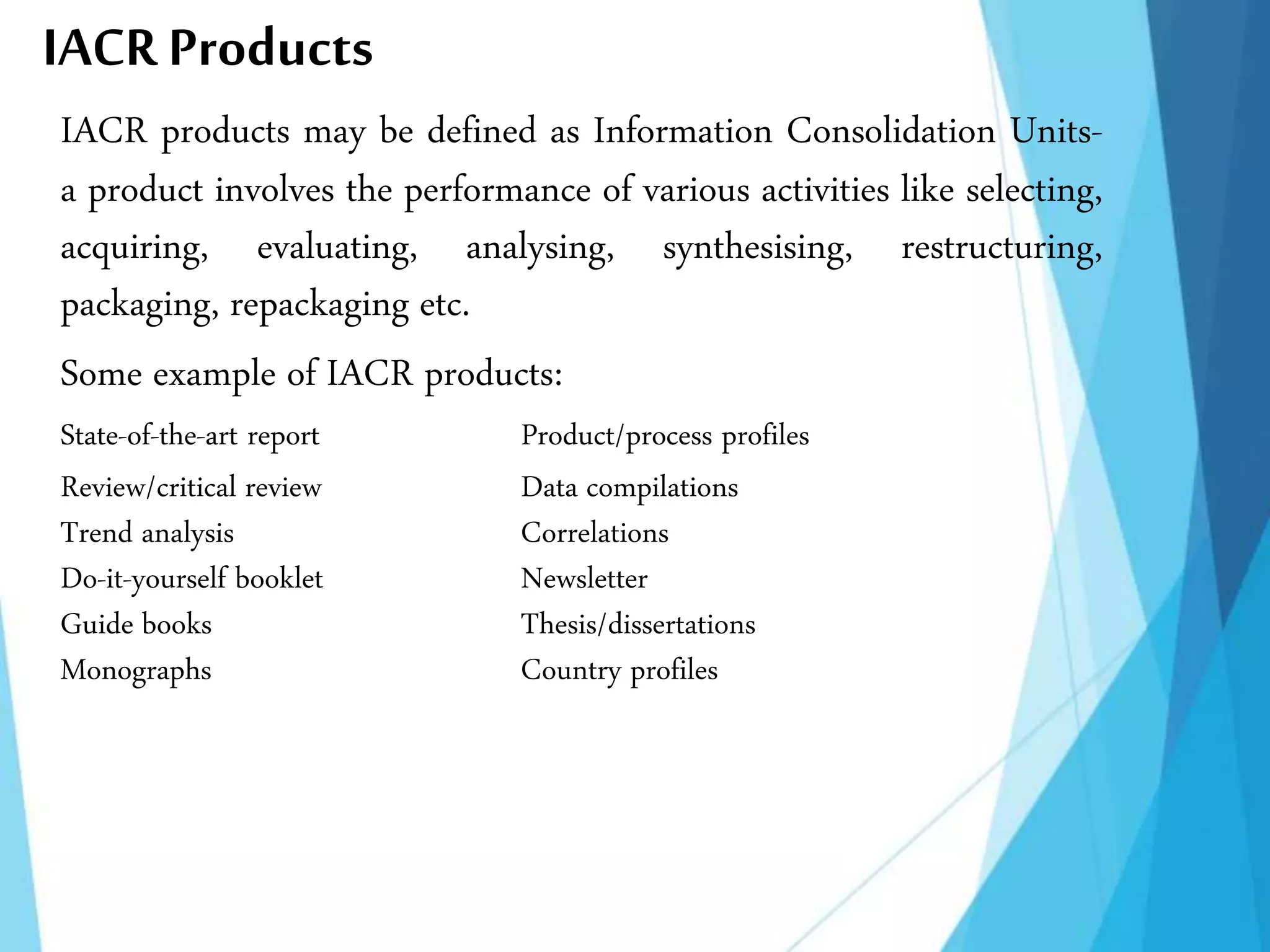 IACR Products
IACR products may be defined as Information Consolidation Units-
a product involves the performance of various activities like selecting,
acquiring, evaluating, analysing, synthesising, restructuring,
packaging, repackaging etc.
Some example of IACR products:
State-of-the-art report Product/process profiles
Review/critical review Data compilations
Trend analysis Correlations
Do-it-yourself booklet Newsletter
Guide books Thesis/dissertations
Monographs Country profiles
 