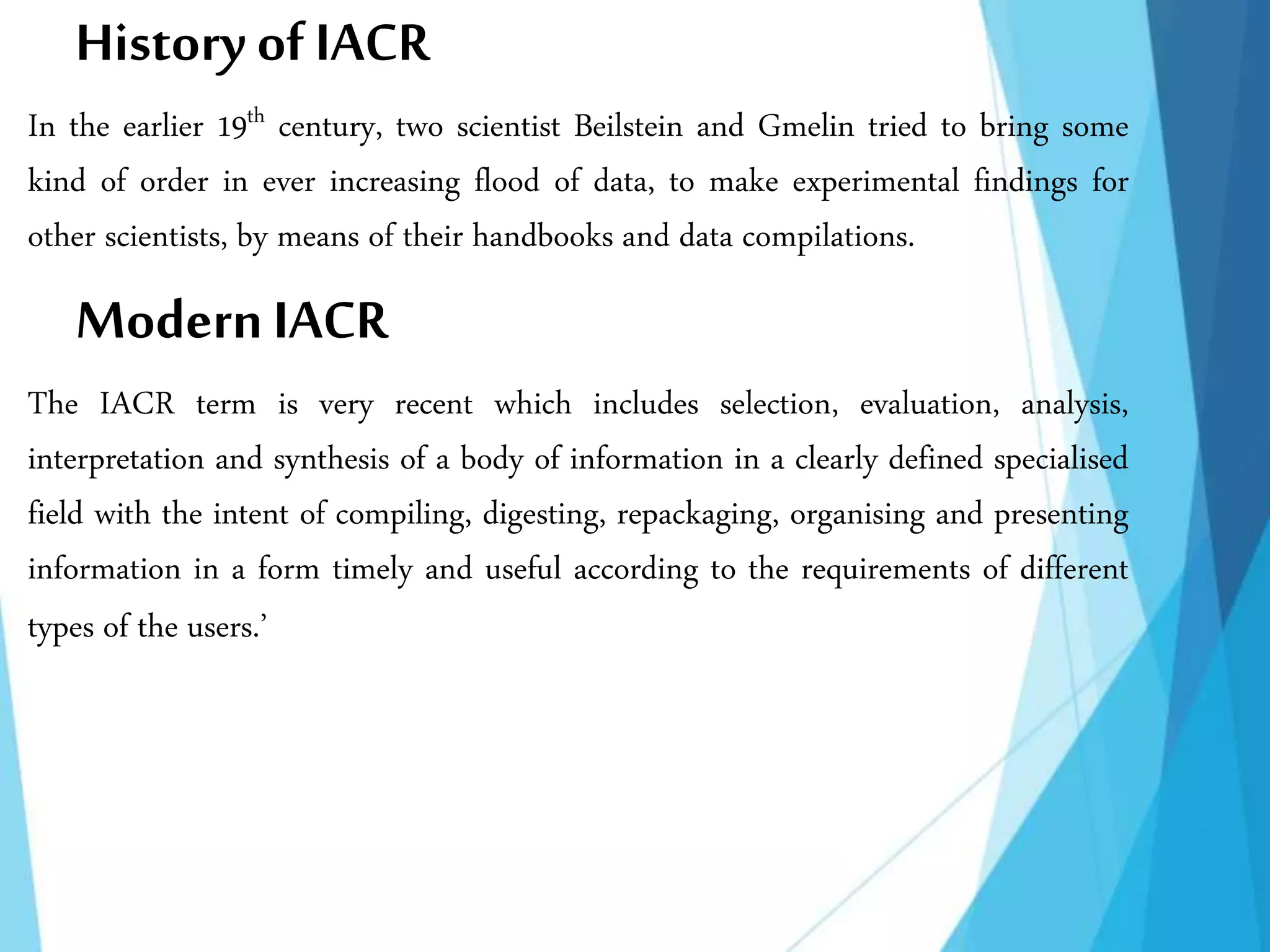 History of IACR
In the earlier 19th century, two scientist Beilstein and Gmelin tried to bring some
kind of order in ever increasing flood of data, to make experimental findings for
other scientists, by means of their handbooks and data compilations.
ModernIACR
The IACR term is very recent which includes selection, evaluation, analysis,
interpretation and synthesis of a body of information in a clearly defined specialised
field with the intent of compiling, digesting, repackaging, organising and presenting
information in a form timely and useful according to the requirements of different
types of the users.’
 