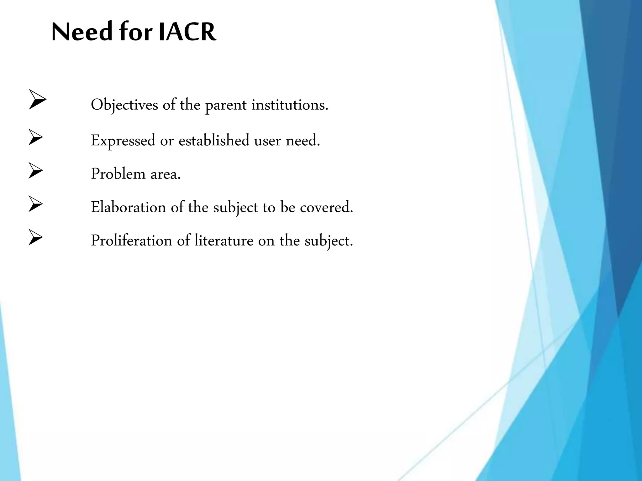 NeedforIACR
 Objectives of the parent institutions.
 Expressed or established user need.
 Problem area.
 Elaboration of the subject to be covered.
 Proliferation of literature on the subject.
 