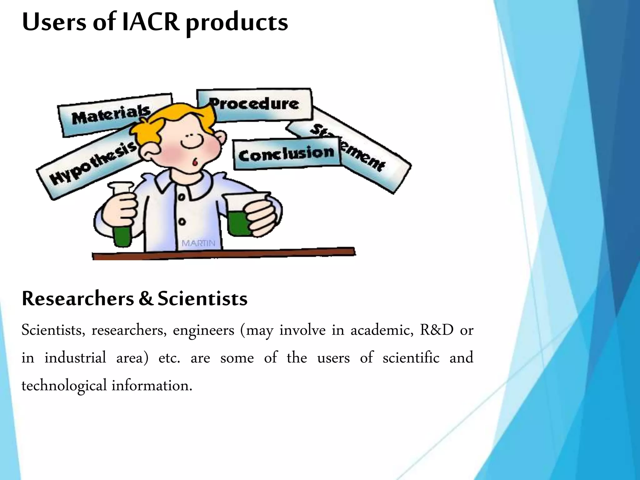 Users of IACRproducts
Researchers & Scientists
Scientists, researchers, engineers (may involve in academic, R&D or
in industrial area) etc. are some of the users of scientific and
technological information.
 