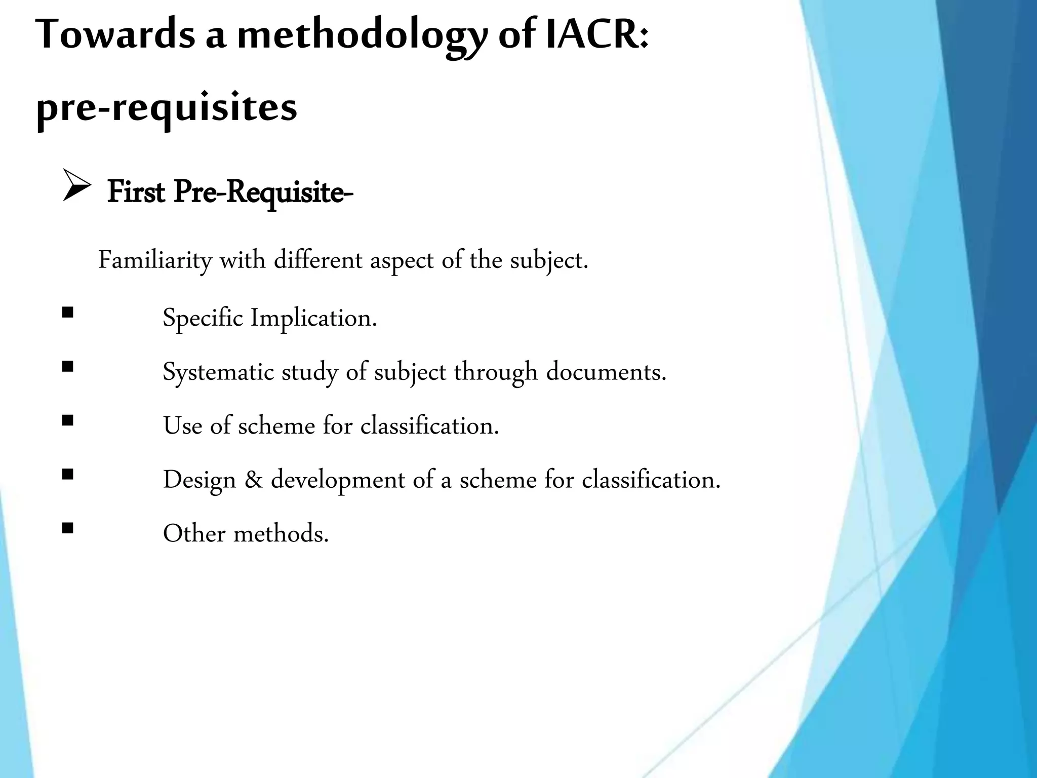 Towards a methodology ofIACR:
pre-requisites
 First Pre-Requisite-
Familiarity with different aspect of the subject.
 Specific Implication.
 Systematic study of subject through documents.
 Use of scheme for classification.
 Design & development of a scheme for classification.
 Other methods.
 