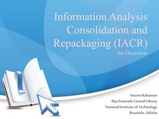 Information Analysis
Consolidation and
Repackaging (IACR)
An Overview
Wasim Rahaman
BijuPatanaikCentral Library
National Institute of Technology
Rourkela, Odisha
 