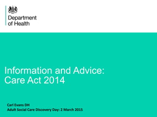 1
Information and Advice:
Care Act 2014
Carl Evans DH
Adult Social Care Discovery Day: 2 March 2015
 