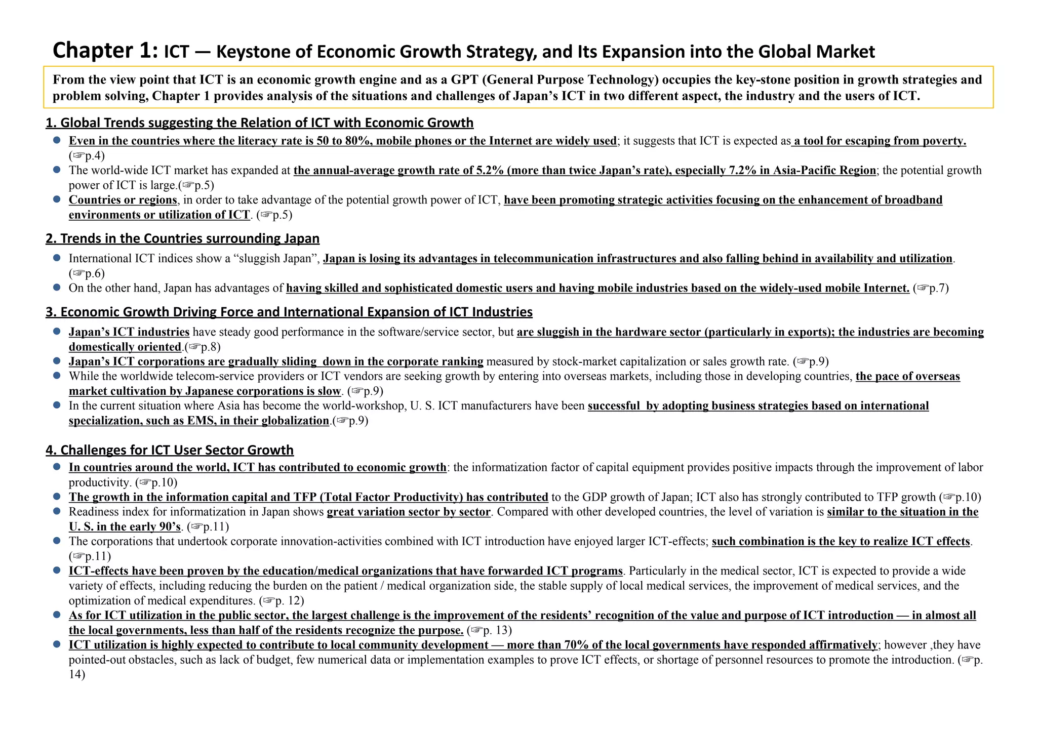 Chapter 1: ICT — Keystone of Economic Growth Strategy, and Its Expansion into the Global Market
From the view point that ICT is an economic growth engine and as a GPT (General Purpose Technology) occupies the key-stone position in growth strategies and
problem solving, Chapter 1 provides analysis of the situations and challenges of Japan’s ICT in two different aspect, the industry and the users of ICT.
 Even in the countries where the literacy rate is 50 to 80%, mobile phones or the Internet are widely used; it suggests that ICT is expected as a tool for escaping from poverty.
(☞p.4)
 The world-wide ICT market has expanded at the annual-average growth rate of 5.2% (more than twice Japan’s rate), especially 7.2% in Asia-Pacific Region; the potential growth
power of ICT is large.(☞p.5)
 Countries or regions, in order to take advantage of the potential growth power of ICT, have been promoting strategic activities focusing on the enhancement of broadband
environments or utilization of ICT. (☞p.5)
 In countries around the world, ICT has contributed to economic growth: the informatization factor of capital equipment provides positive impacts through the improvement of labor
productivity. (☞p.10)
 The growth in the information capital and TFP (Total Factor Productivity) has contributed to the GDP growth of Japan; ICT also has strongly contributed to TFP growth (☞p.10)
 Readiness index for informatization in Japan shows great variation sector by sector. Compared with other developed countries, the level of variation is similar to the situation in the
U. S. in the early 90’s. (☞p.11)
 The corporations that undertook corporate innovation-activities combined with ICT introduction have enjoyed larger ICT-effects; such combination is the key to realize ICT effects.
(☞p.11)
 ICT-effects have been proven by the education/medical organizations that have forwarded ICT programs. Particularly in the medical sector, ICT is expected to provide a wide
variety of effects, including reducing the burden on the patient / medical organization side, the stable supply of local medical services, the improvement of medical services, and the
optimization of medical expenditures. (☞p. 12)
 As for ICT utilization in the public sector, the largest challenge is the improvement of the residents’ recognition of the value and purpose of ICT introduction — in almost all
the local governments, less than half of the residents recognize the purpose. (☞p. 13)
 ICT utilization is highly expected to contribute to local community development — more than 70% of the local governments have responded affirmatively; however ,they have
pointed-out obstacles, such as lack of budget, few numerical data or implementation examples to prove ICT effects, or shortage of personnel resources to promote the introduction. (☞p.
14)
 International ICT indices show a “sluggish Japan”, Japan is losing its advantages in telecommunication infrastructures and also falling behind in availability and utilization.
(☞p.6)
 On the other hand, Japan has advantages of having skilled and sophisticated domestic users and having mobile industries based on the widely-used mobile Internet. (☞p.7)
 Japan’s ICT industries have steady good performance in the software/service sector, but are sluggish in the hardware sector (particularly in exports); the industries are becoming
domestically oriented.(☞p.8)
 Japan’s ICT corporations are gradually sliding down in the corporate ranking measured by stock-market capitalization or sales growth rate. (☞p.9)
 While the worldwide telecom-service providers or ICT vendors are seeking growth by entering into overseas markets, including those in developing countries, the pace of overseas
market cultivation by Japanese corporations is slow. (☞p.9)
 In the current situation where Asia has become the world-workshop, U. S. ICT manufacturers have been successful by adopting business strategies based on international
specialization, such as EMS, in their globalization.(☞p.9)
1. Global Trends suggesting the Relation of ICT with Economic Growth
2. Trends in the Countries surrounding Japan 
3. Economic Growth Driving Force and International Expansion of ICT Industries
4. Challenges for ICT User Sector Growth
 