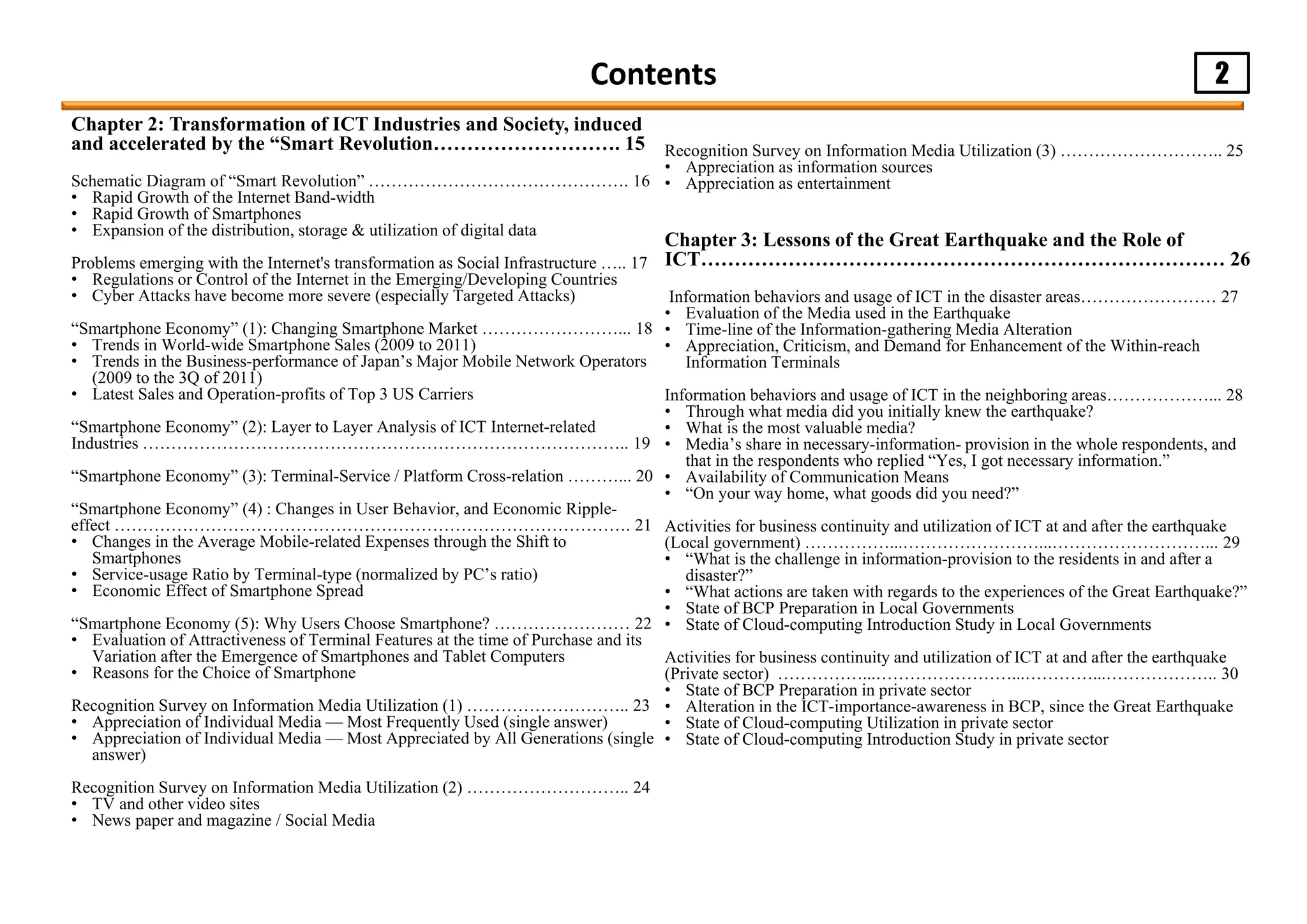 2Contents
Recognition Survey on Information Media Utilization (3) ……………………….. 25
• Appreciation as information sources
• Appreciation as entertainment
Chapter 3: Lessons of the Great Earthquake and the Role of
ICT…………………………………………………………………… 26
Information behaviors and usage of ICT in the disaster areas…………………… 27
• Evaluation of the Media used in the Earthquake
• Time-line of the Information-gathering Media Alteration
• Appreciation, Criticism, and Demand for Enhancement of the Within-reach
Information Terminals
Information behaviors and usage of ICT in the neighboring areas………………... 28
• Through what media did you initially knew the earthquake?
• What is the most valuable media?
• Media’s share in necessary-information- provision in the whole respondents, and
that in the respondents who replied “Yes, I got necessary information.”
• Availability of Communication Means
• “On your way home, what goods did you need?”
Activities for business continuity and utilization of ICT at and after the earthquake
(Local government) ……………...……………………...………………………... 29
• “What is the challenge in information-provision to the residents in and after a
disaster?”
• “What actions are taken with regards to the experiences of the Great Earthquake?”
• State of BCP Preparation in Local Governments
• State of Cloud-computing Introduction Study in Local Governments
Activities for business continuity and utilization of ICT at and after the earthquake
(Private sector) ……………...……………………...…………...……………….. 30
• State of BCP Preparation in private sector
• Alteration in the ICT-importance-awareness in BCP, since the Great Earthquake
• State of Cloud-computing Utilization in private sector
• State of Cloud-computing Introduction Study in private sector
Chapter 2: Transformation of ICT Industries and Society, induced
and accelerated by the “Smart Revolution………………………. 15
Schematic Diagram of “Smart Revolution” ………………………………………. 16
• Rapid Growth of the Internet Band-width
• Rapid Growth of Smartphones
• Expansion of the distribution, storage & utilization of digital data
Problems emerging with the Internet's transformation as Social Infrastructure ….. 17
• Regulations or Control of the Internet in the Emerging/Developing Countries
• Cyber Attacks have become more severe (especially Targeted Attacks)
“Smartphone Economy” (1): Changing Smartphone Market ……………………... 18
• Trends in World-wide Smartphone Sales (2009 to 2011)
• Trends in the Business-performance of Japan’s Major Mobile Network Operators
(2009 to the 3Q of 2011)
• Latest Sales and Operation-profits of Top 3 US Carriers
“Smartphone Economy” (2): Layer to Layer Analysis of ICT Internet-related
Industries ………………………………………………………………………….. 19
“Smartphone Economy” (3): Terminal-Service / Platform Cross-relation ………... 20
“Smartphone Economy” (4) : Changes in User Behavior, and Economic Ripple-
effect ………………………………………………………………………………. 21
• Changes in the Average Mobile-related Expenses through the Shift to
Smartphones
• Service-usage Ratio by Terminal-type (normalized by PC’s ratio)
• Economic Effect of Smartphone Spread
“Smartphone Economy (5): Why Users Choose Smartphone? …………………… 22
• Evaluation of Attractiveness of Terminal Features at the time of Purchase and its
Variation after the Emergence of Smartphones and Tablet Computers
• Reasons for the Choice of Smartphone
Recognition Survey on Information Media Utilization (1) ……………………….. 23
• Appreciation of Individual Media — Most Frequently Used (single answer)
• Appreciation of Individual Media — Most Appreciated by All Generations (single
answer)
Recognition Survey on Information Media Utilization (2) ……………………….. 24
• TV and other video sites
• News paper and magazine / Social Media
 