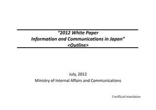 “2012 White Paper
Information and Communications in Japan”
<Outline>
July, 2012
Ministry of Internal Affairs and Communications
Unofficial translation
 