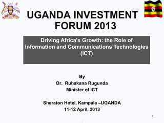 UGANDA INVESTMENT
FORUM 2013
Driving Africa's Growth: the Role of
Information and Communications Technologies
(ICT)

By
Dr. Ruhakana Rugunda
Minister of ICT
Sheraton Hotel, Kampala –UGANDA
11-12 April, 2013
1

 