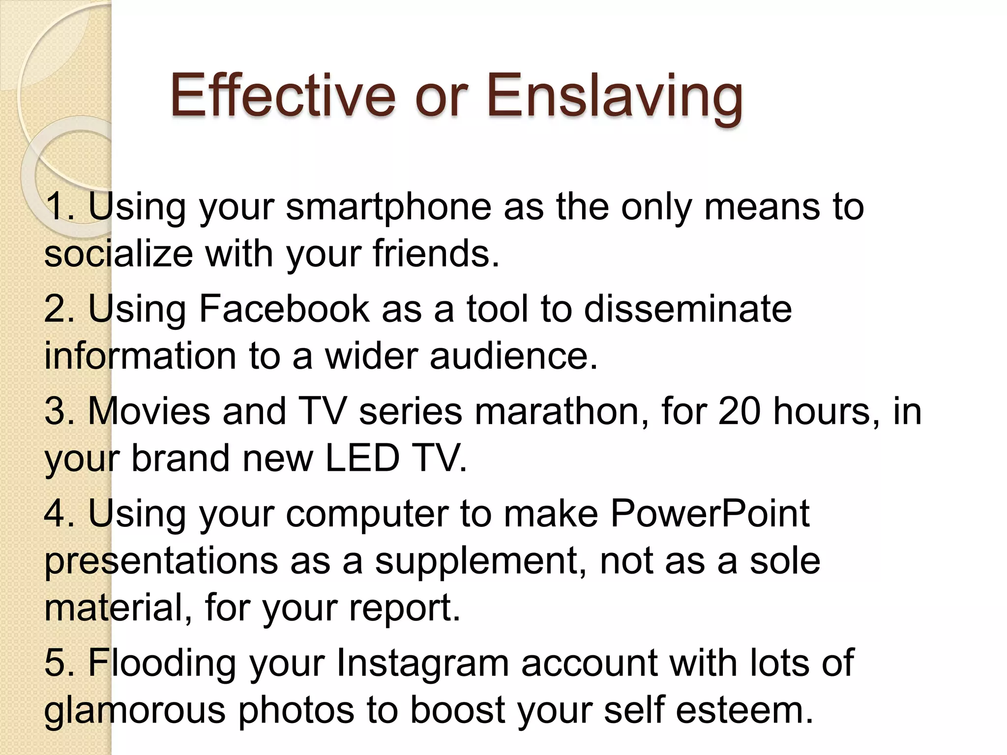 Effective or Enslaving
1. Using your smartphone as the only means to
socialize with your friends.
2. Using Facebook as a tool to disseminate
information to a wider audience.
3. Movies and TV series marathon, for 20 hours, in
your brand new LED TV.
4. Using your computer to make PowerPoint
presentations as a supplement, not as a sole
material, for your report.
5. Flooding your Instagram account with lots of
glamorous photos to boost your self esteem.
 