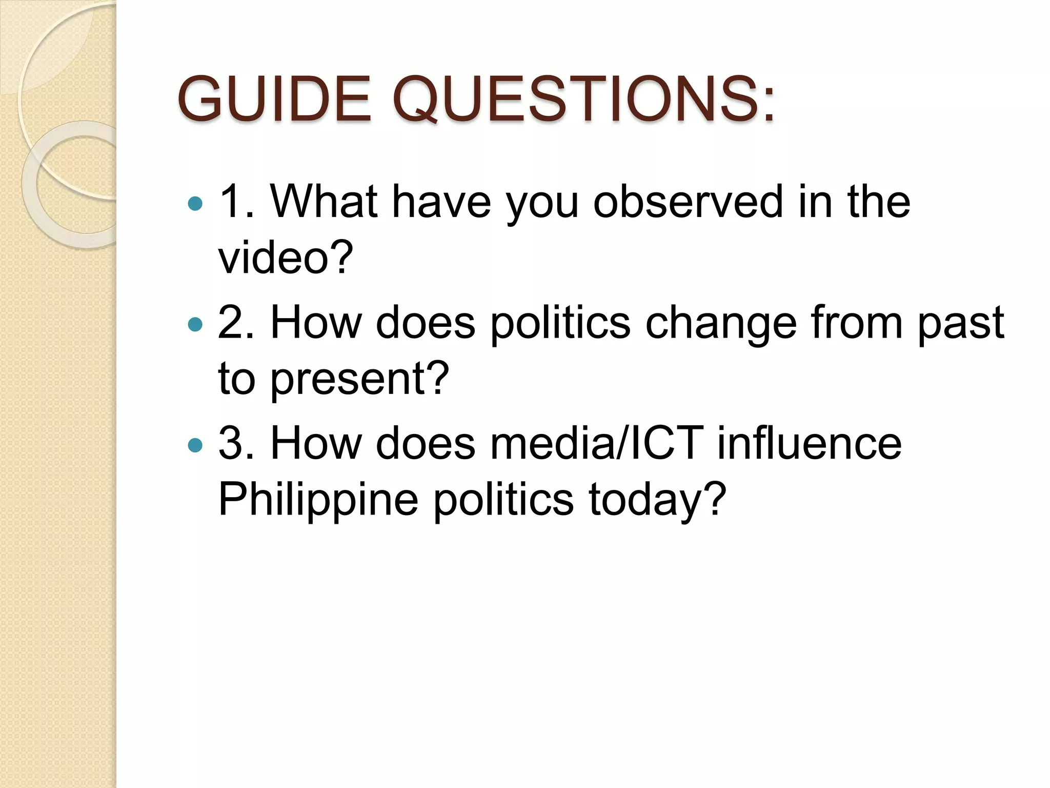 GUIDE QUESTIONS:
 1. What have you observed in the
video?
 2. How does politics change from past
to present?
 3. How does media/ICT influence
Philippine politics today?
 