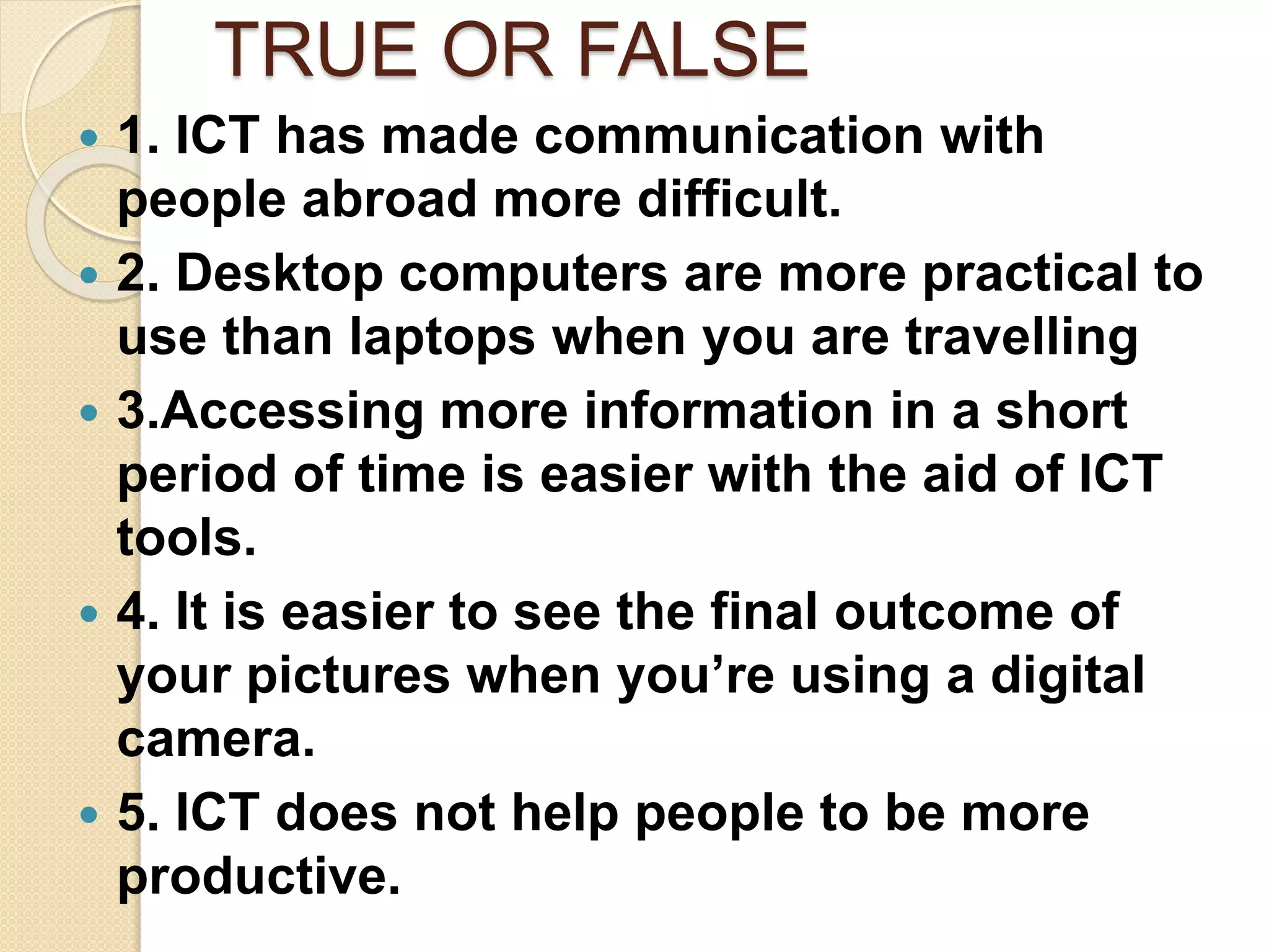 TRUE OR FALSE
 1. ICT has made communication with
people abroad more difficult.
 2. Desktop computers are more practical to
use than laptops when you are travelling
 3.Accessing more information in a short
period of time is easier with the aid of ICT
tools.
 4. It is easier to see the final outcome of
your pictures when you’re using a digital
camera.
 5. ICT does not help people to be more
productive.
 