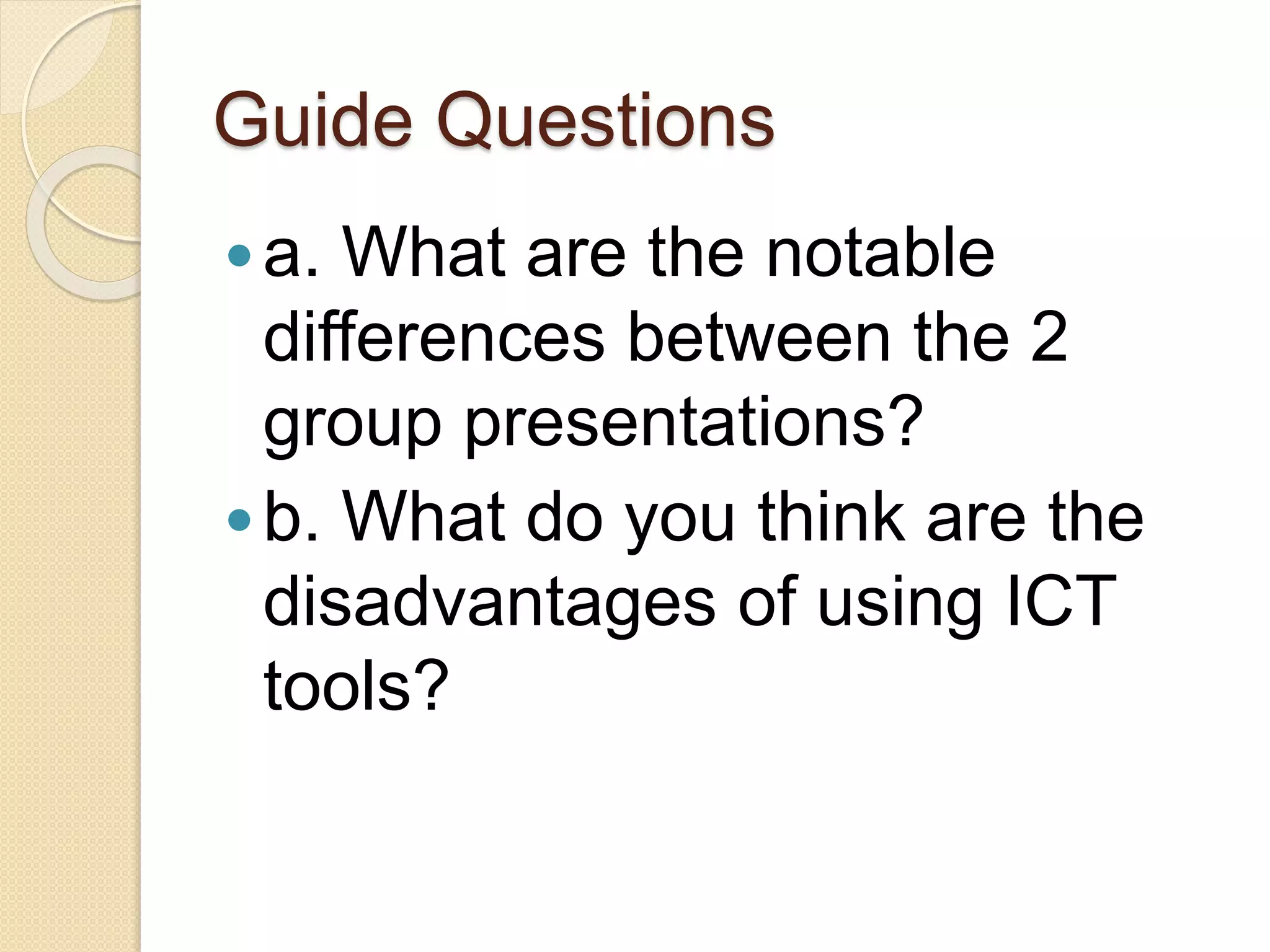 Guide Questions
a. What are the notable
differences between the 2
group presentations?
b. What do you think are the
disadvantages of using ICT
tools?
 
