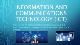 INFORMATION AND
COMMUNICATIONS
TECHNOLOGY (ICT)
THEY HELP US TO COMMUNICATE WITH EVERYONE AROUND THE
WORLD, AND BASICALLY CONNECT US WITH THE WHOLE WORLD. FOR
EXAMPLE:
 