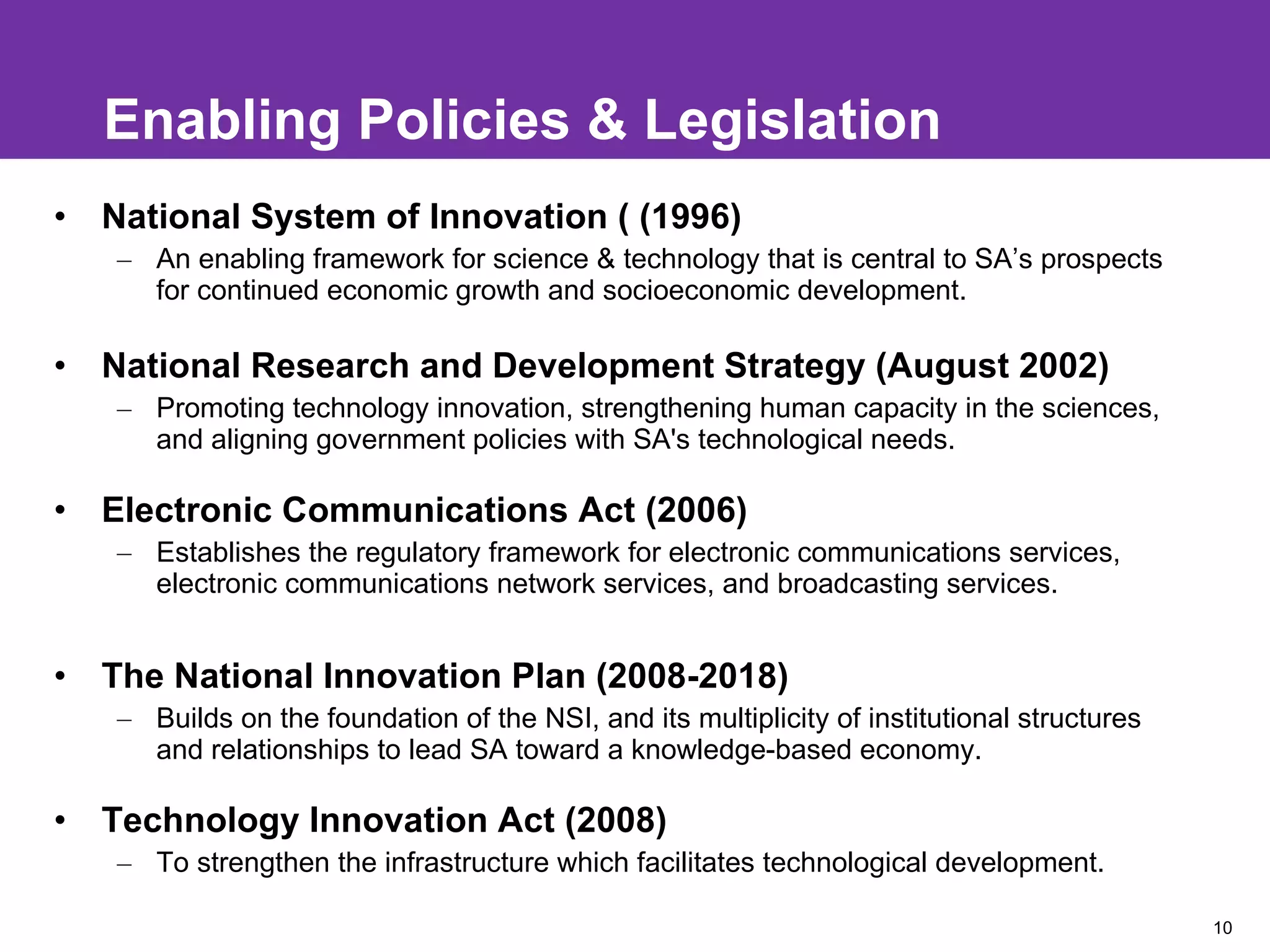 Enabling Policies & Legislation National System of Innovation ( (1996) An enabling framework for science & technology that is central to SA’s prospects for continued economic growth and socioeconomic development. National Research and Development Strategy (August 2002) Promoting technology innovation, strengthening human capacity in the sciences, and aligning government policies with SA's technological needs. Electronic Communications Act (2006) Establishes the regulatory framework for electronic communications services, electronic communications network services, and broadcasting services.  The National Innovation Plan (2008-2018) Builds on the foundation of the NSI, and its multiplicity of institutional structures and relationships to lead SA toward a knowledge-based economy. Technology Innovation Act (2008)  To strengthen the infrastructure which facilitates technological development. 