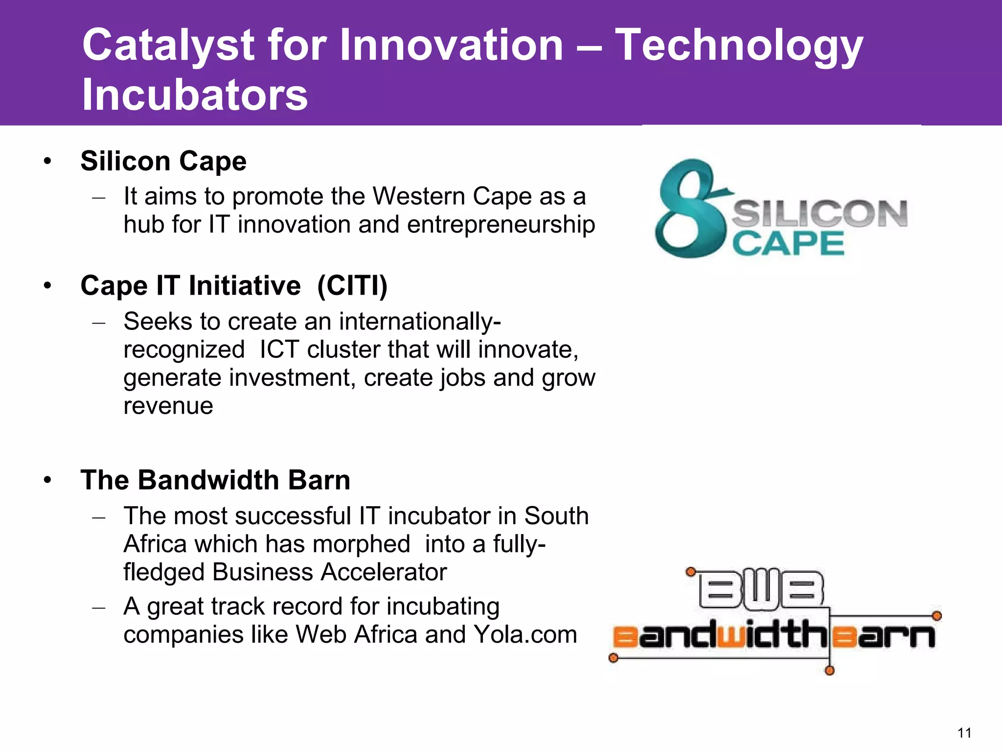 Catalyst for Innovation – Technology Incubators  Silicon Cape  It aims to promote the Western Cape as a hub for IT innovation and entrepreneurship Cape IT Initiative  (CITI) Seeks to create an internationally-recognized  ICT cluster that will innovate, generate investment, create jobs and grow revenue The Bandwidth Barn  The most successful IT incubator in South Africa which has morphed  into a fully-fledged Business Accelerator A great track record for incubating companies like Web Africa and Yola.com 