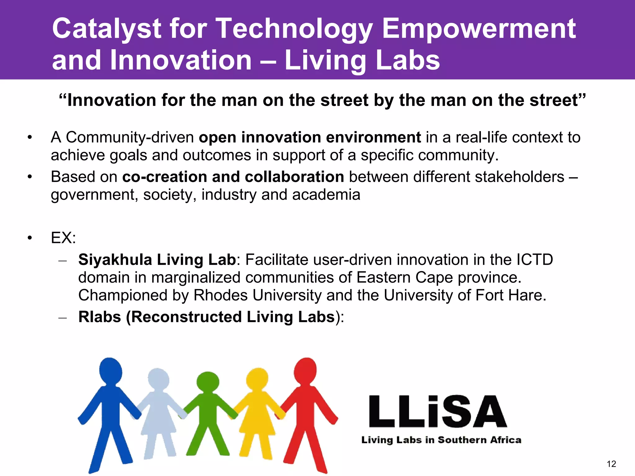 Catalyst for Technology Empowerment and Innovation – Living Labs A Community-driven  open innovation environment  in a real-life context to achieve goals and outcomes in support of a specific community. Based on  co-creation and collaboration  between different stakeholders – government, society, industry and academia EX:  Siyakhula Living Lab : Facilitate user-driven innovation in the ICTD domain in marginalized communities of Eastern Cape province. Championed by Rhodes University and the University of Fort Hare. Rlabs (Reconstructed Living Labs ): “ Innovation for the man on the street by the man on the street” 