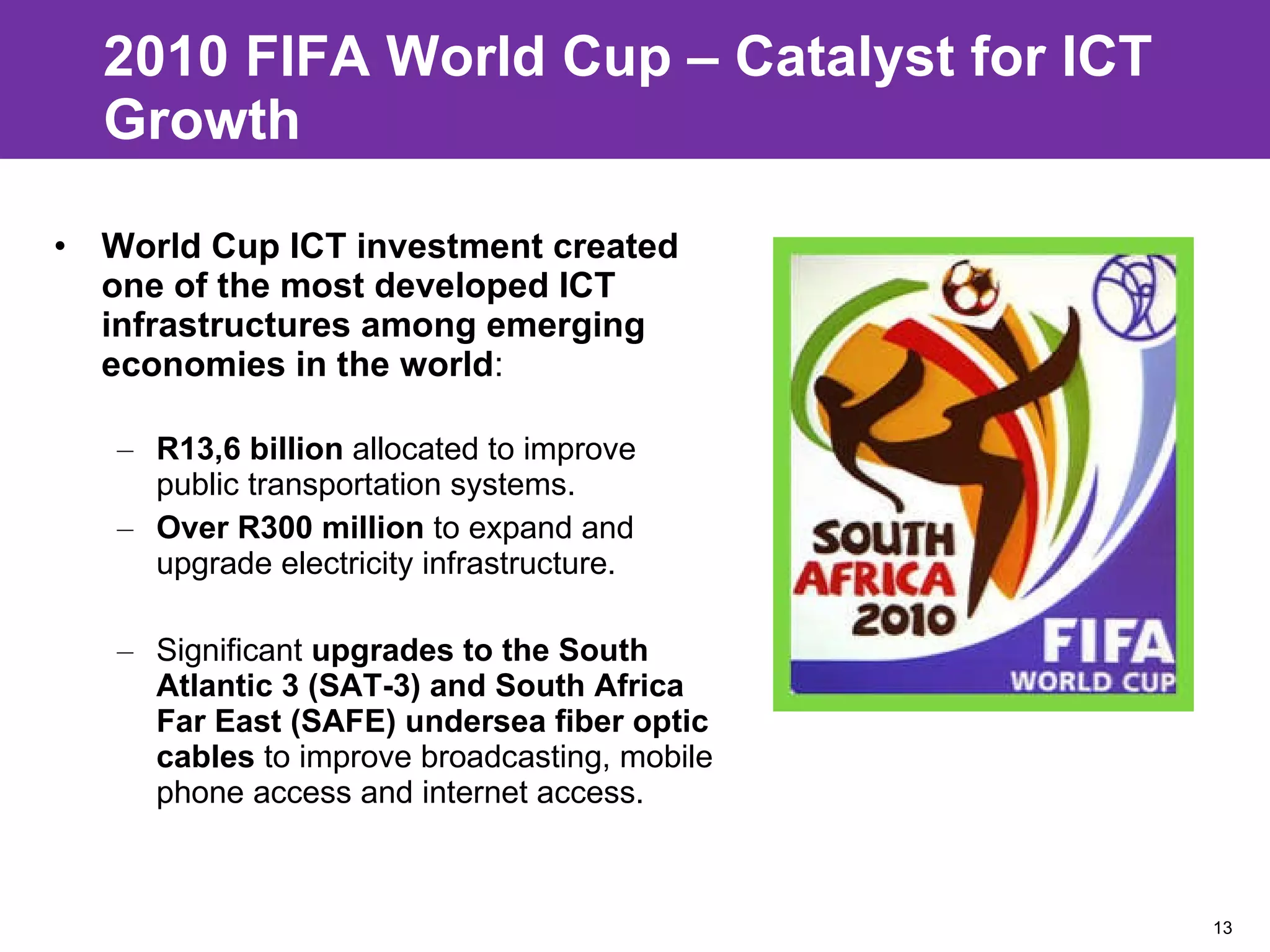 2010 FIFA World Cup – Catalyst for ICT Growth World Cup ICT investment created one of the most developed ICT infrastructures among emerging economies in the world : R13,6 billion  allocated to improve public transportation systems.  Over R300 million  to expand and upgrade electricity infrastructure. Significant  upgrades to the South Atlantic 3 (SAT-3) and South Africa Far East (SAFE) undersea fiber optic cables  to improve broadcasting, mobile phone access and internet access. 