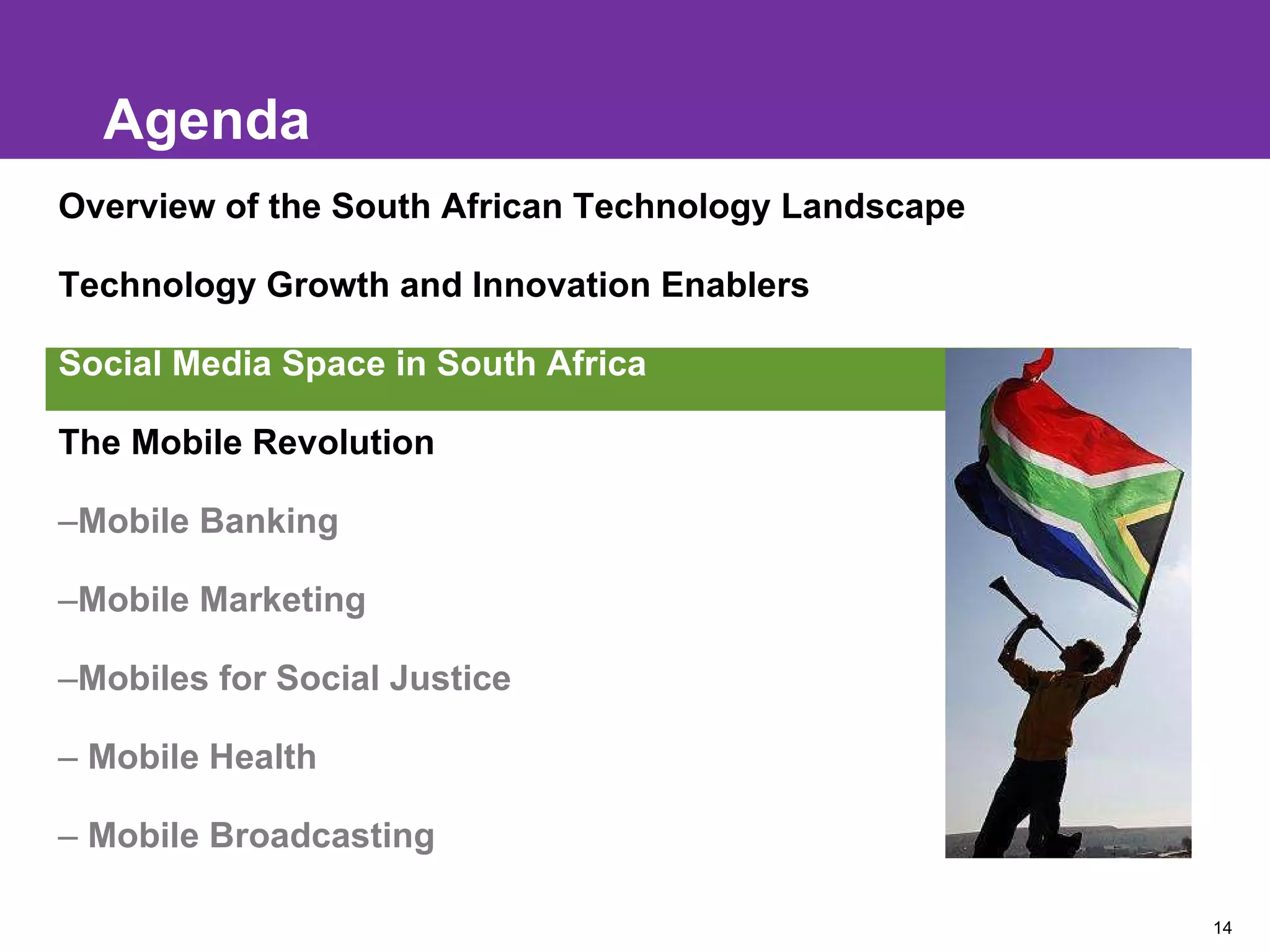 Agenda Overview of the South African Technology Landscape Technology Growth and Innovation Enablers Social Media Space in South Africa The Mobile Revolution Mobile Banking Mobile Marketing Mobiles for Social Justice Mobile Health Mobile Broadcasting 