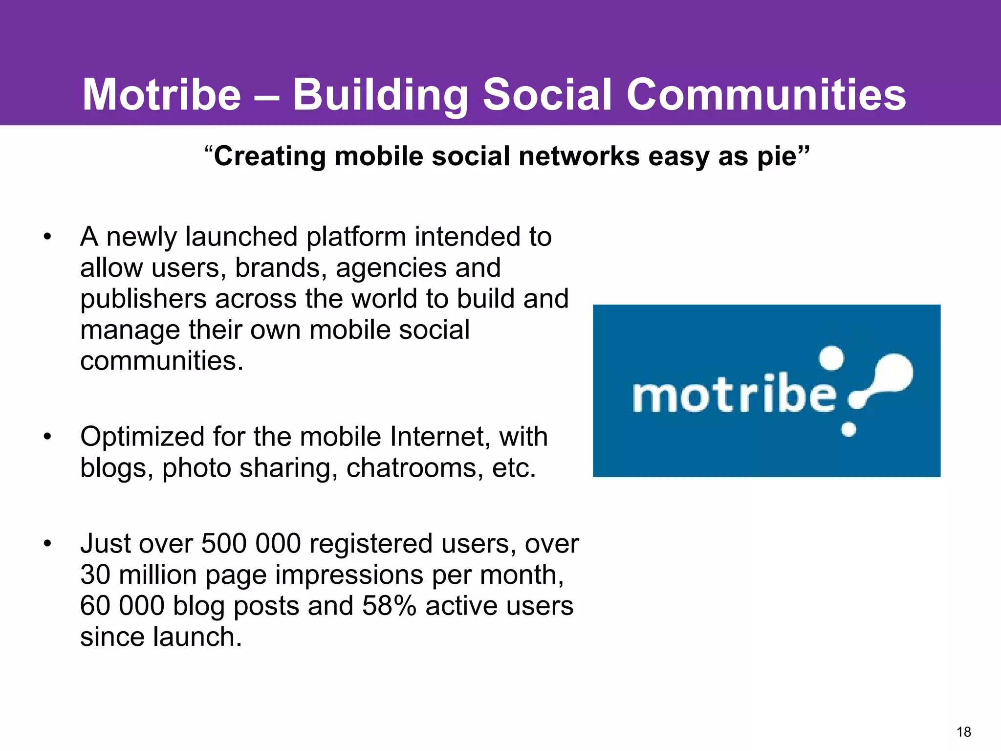 Motribe – Building Social Communities A newly launched platform intended to allow users, brands, agencies and publishers across the world to build and manage their own mobile social communities.  Optimized for the mobile Internet, with blogs, photo sharing, chatrooms, etc. Just over 500 000 registered users, over 30 million page impressions per month, 60 000 blog posts and 58% active users since launch. “ Creating mobile social networks easy as pie”  