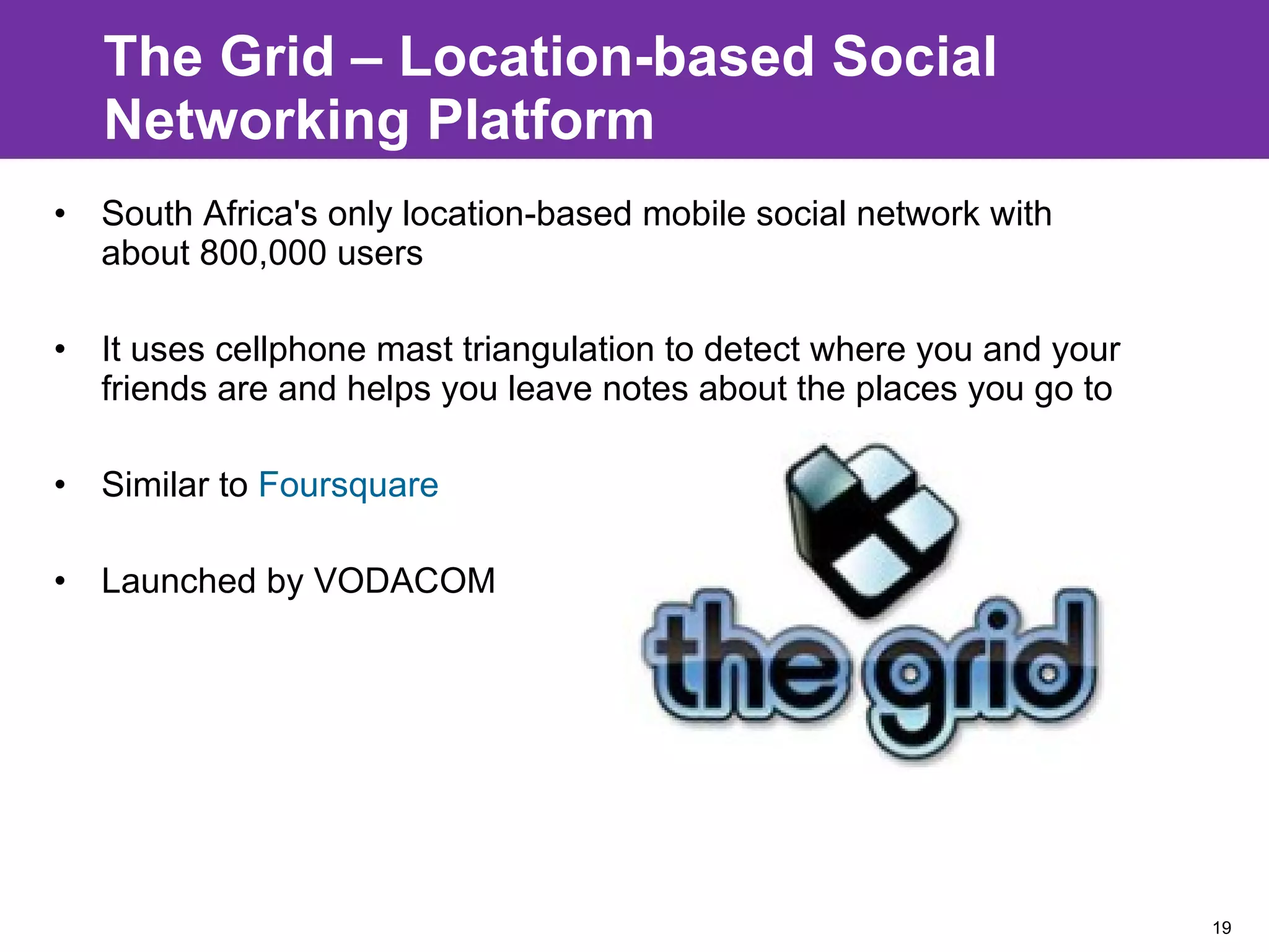 The Grid – Location-based Social Networking Platform South Africa's only location-based mobile social network with about 800,000 users It uses cellphone mast triangulation to detect where you and your friends are and helps you leave notes about the places you go to Similar to  Foursquare Launched by VODACOM 