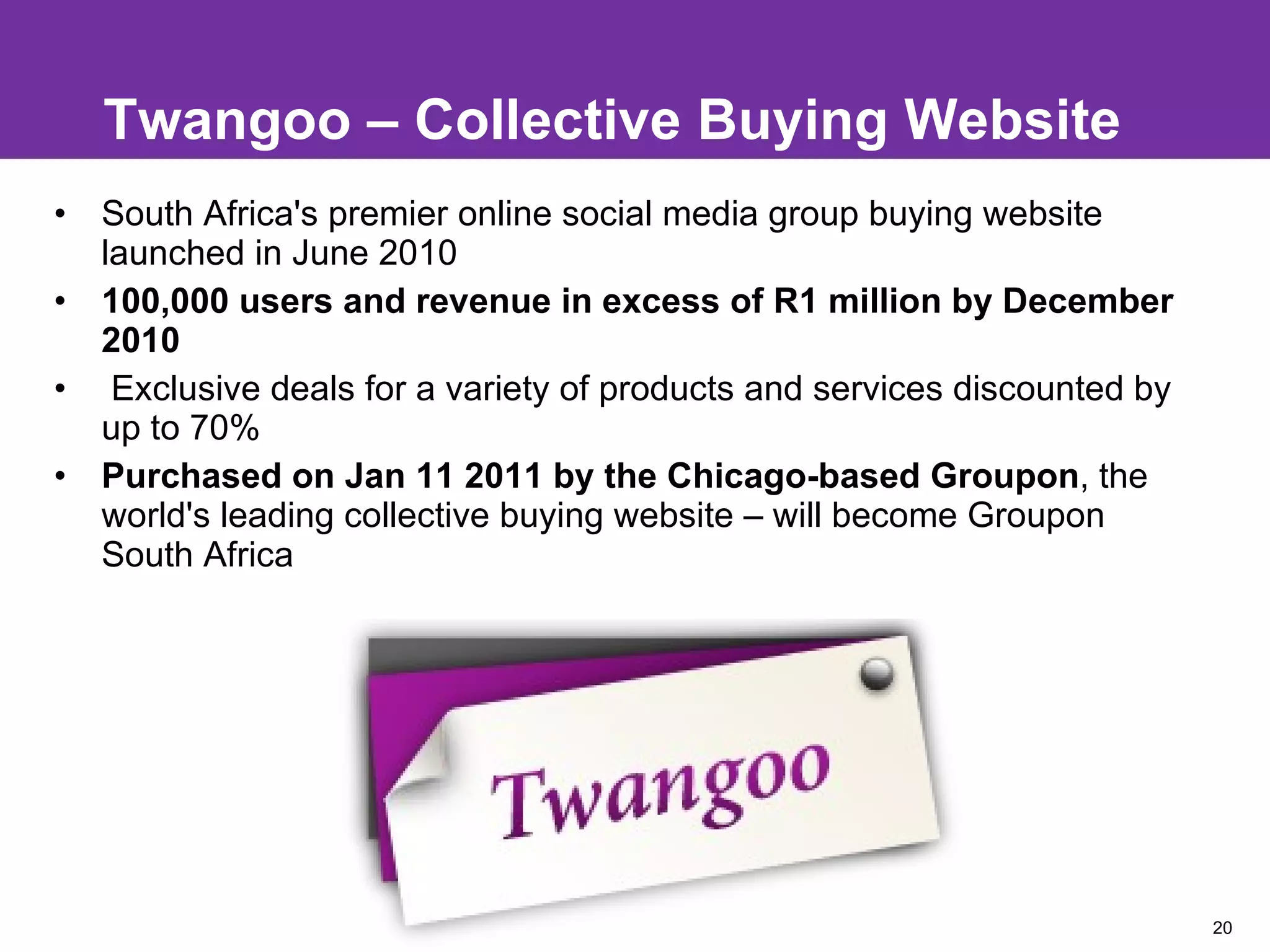 Twangoo – Collective Buying Website South Africa's premier online social media group buying website launched in June 2010 100,000 users and revenue in excess of R1 million by December 2010  Exclusive deals for a variety of products and services discounted by up to 70% Purchased on Jan 11 2011 by the Chicago-based Groupon , the world's leading collective buying website – will become Groupon South Africa  