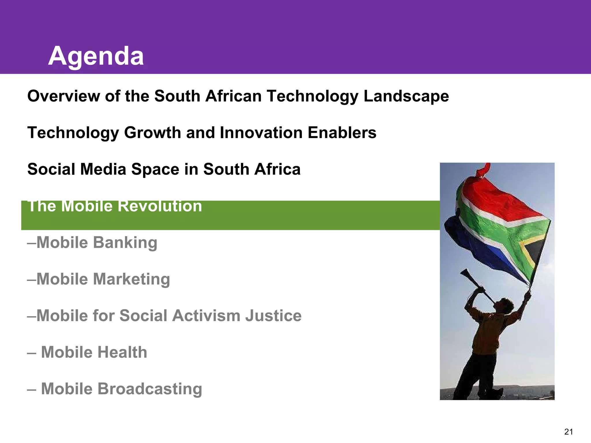 Agenda Overview of the South African Technology Landscape Technology Growth and Innovation Enablers Social Media Space in South Africa The Mobile Revolution Mobile Banking Mobile Marketing Mobile for Social Activism Justice Mobile Health Mobile Broadcasting 
