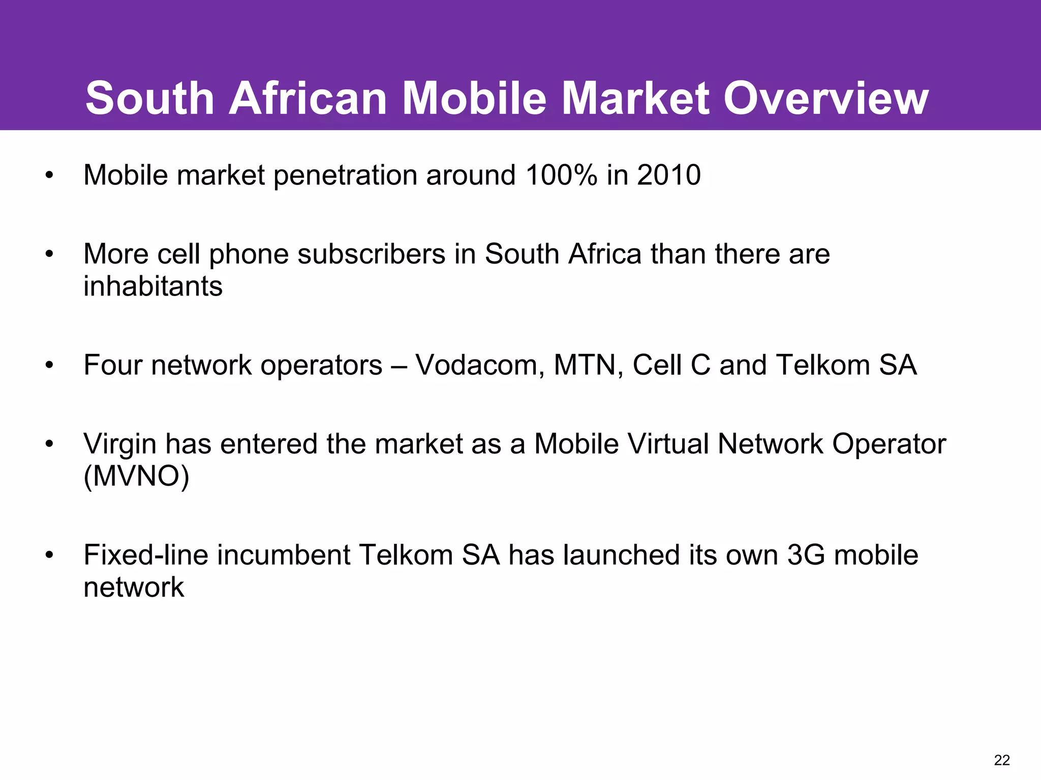 South African Mobile Market Overview Mobile market penetration around 100% in 2010 More cell phone subscribers in South Africa than there are inhabitants Four network operators – Vodacom, MTN, Cell C and Telkom SA Virgin has entered the market as a Mobile Virtual Network Operator (MVNO)  Fixed-line incumbent Telkom SA has launched its own 3G mobile network 
