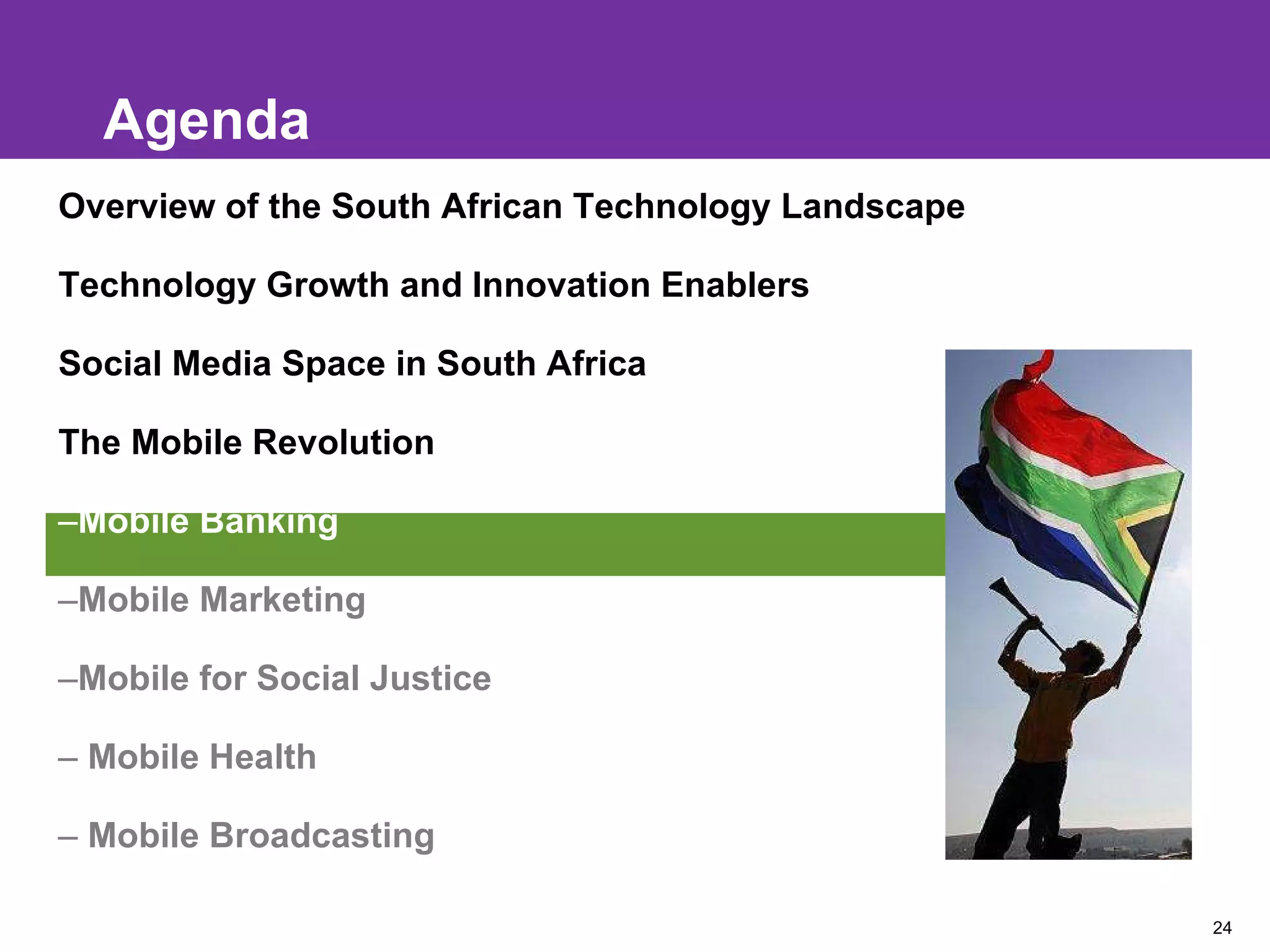 Agenda Overview of the South African Technology Landscape Technology Growth and Innovation Enablers Social Media Space in South Africa The Mobile Revolution Mobile Banking Mobile Marketing Mobile for Social Justice Mobile Health Mobile Broadcasting 