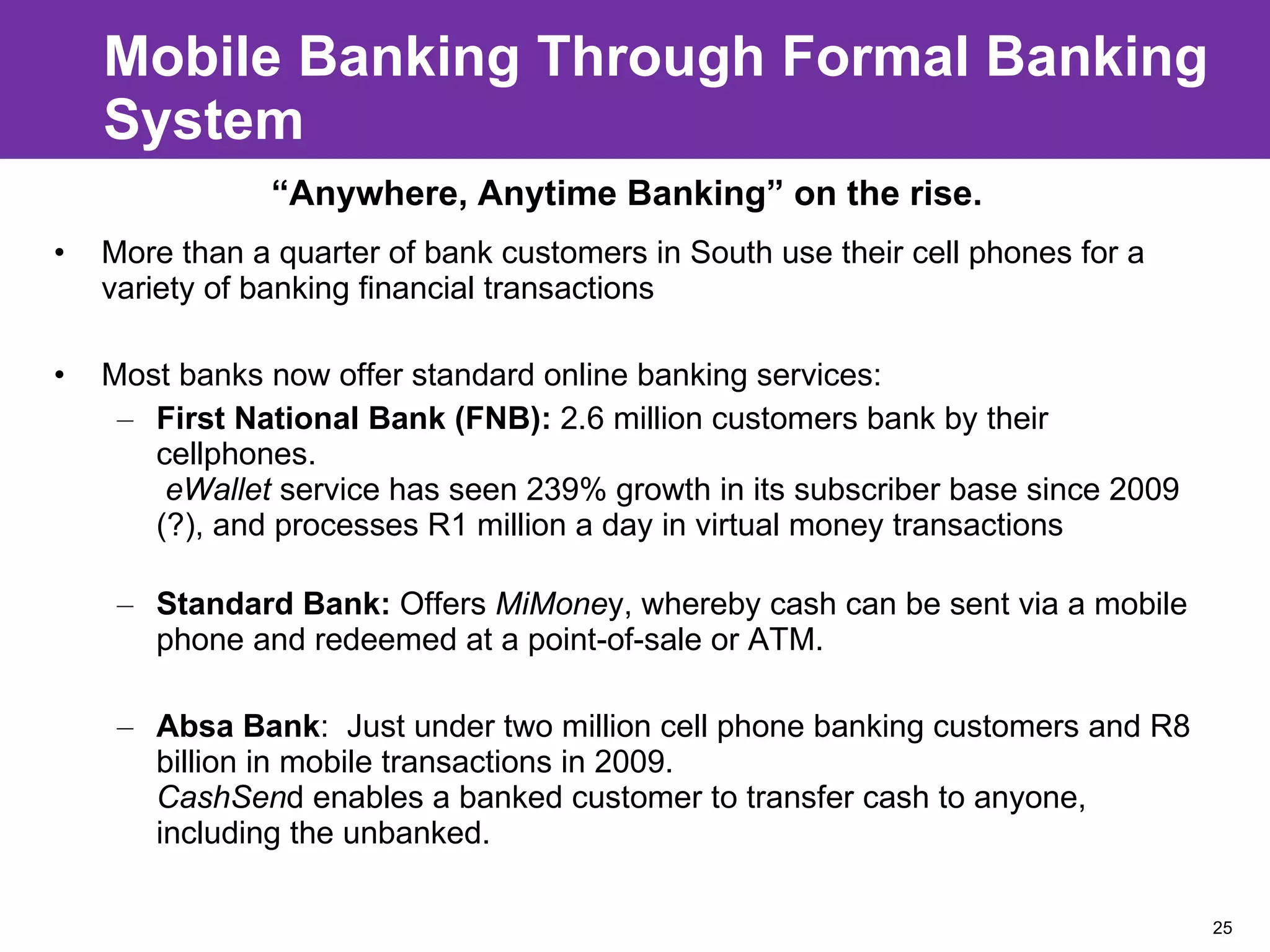 Mobile Banking Through Formal Banking System More than a quarter of bank customers in South use their cell phones for a variety of banking financial transactions Most banks now offer standard online banking services: First National Bank (FNB):  2.6 million customers bank by their cellphones.   eWallet  service has seen 239% growth in its subscriber base since 2009 (?), and processes R1 million a day in virtual money transactions Standard Bank:  Offers  MiMone y, whereby cash can be sent via a mobile phone and redeemed at a point-of-sale or ATM. Absa Bank :  Just under two million cell phone banking customers and R8 billion in mobile transactions in 2009. CashSen d enables a banked customer to transfer cash to anyone, including the unbanked. “ Anywhere, Anytime Banking” on the rise.  