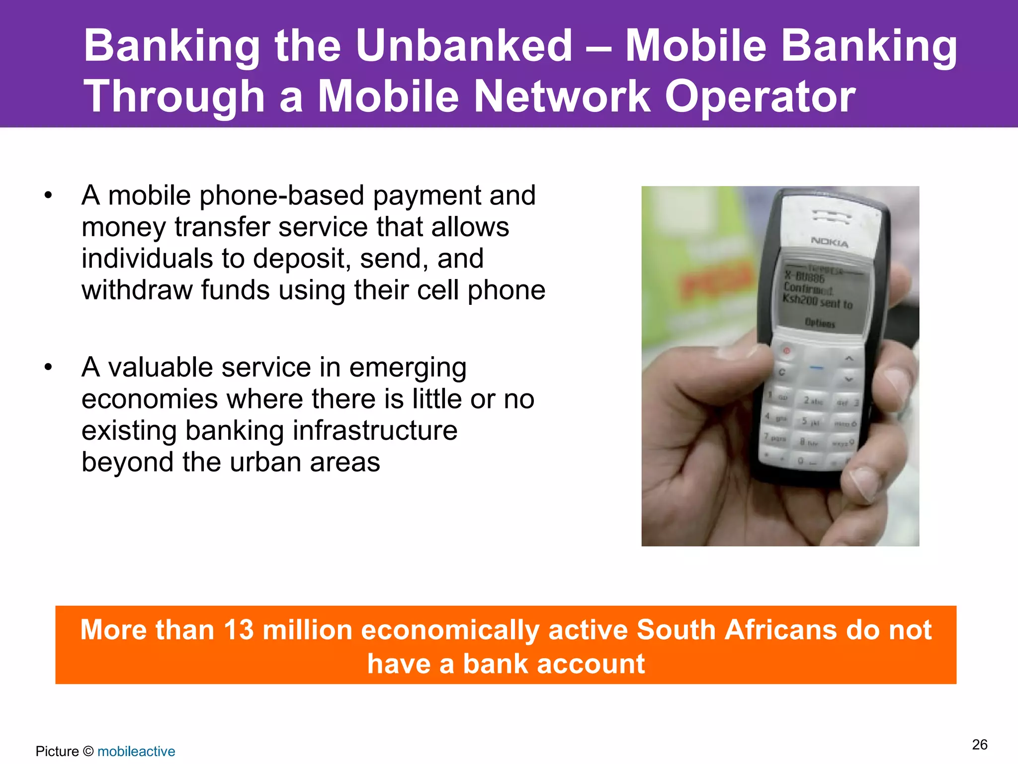 Banking the Unbanked – Mobile Banking Through a Mobile Network Operator A mobile phone‐based payment and money transfer service that allows individuals to deposit, send, and withdraw funds using their cell phone A valuable service in emerging economies where there is little or no existing banking infrastructure beyond the urban areas More than 13 million economically active South Africans do not have a bank account Picture ©  mobileactive 