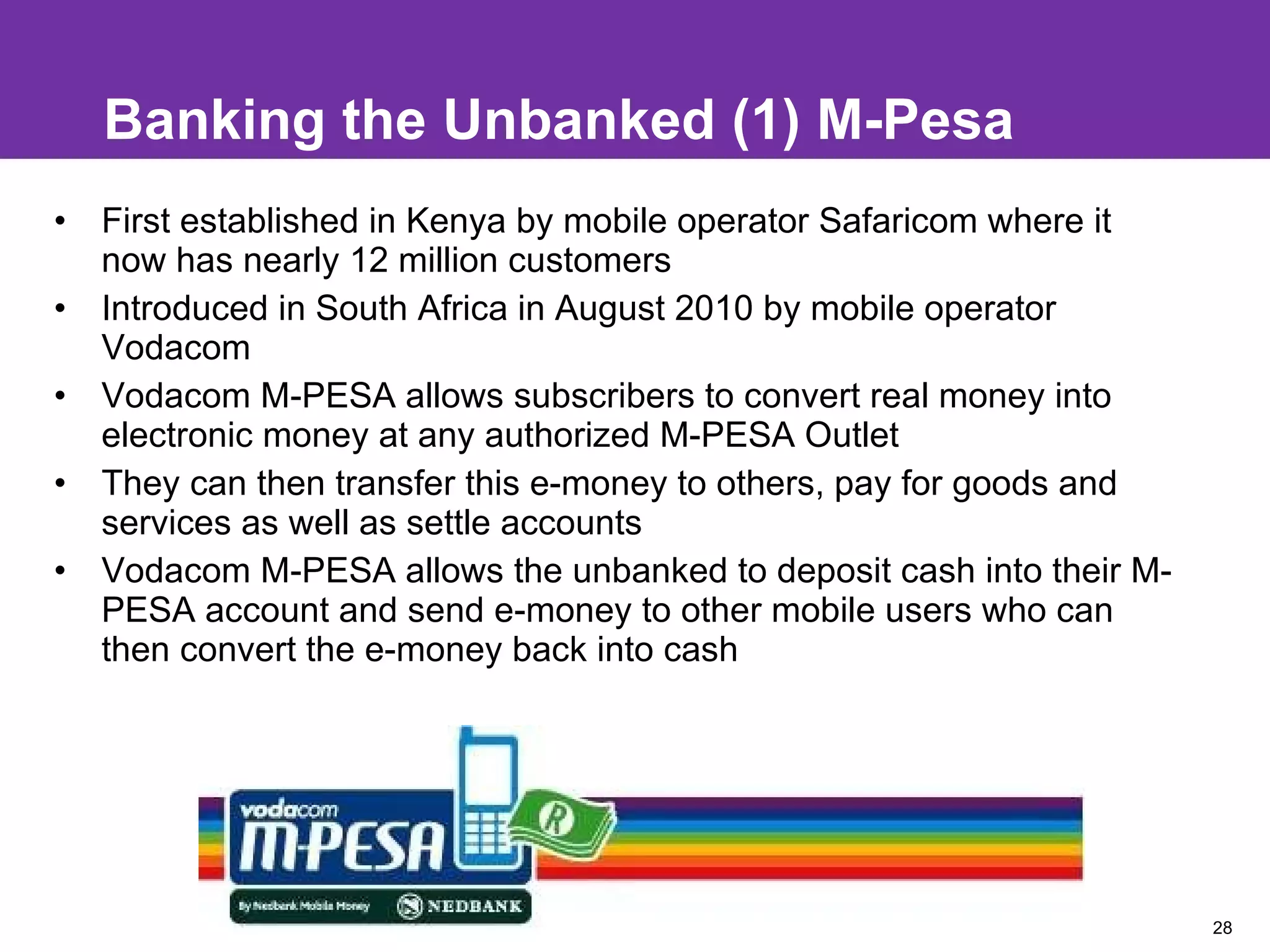 Banking the Unbanked (1) M-Pesa  First established in Kenya by mobile operator Safaricom where it now has nearly 12 million customers  Introduced in South Africa in August 2010 by mobile operator Vodacom Vodacom M-PESA allows subscribers to convert real money into electronic money at any authorized M-PESA Outlet They can then transfer this e-money to others, pay for goods and services as well as settle accounts Vodacom M-PESA allows the unbanked to deposit cash into their M-PESA account and send e-money to other mobile users who can then convert the e-money back into cash 