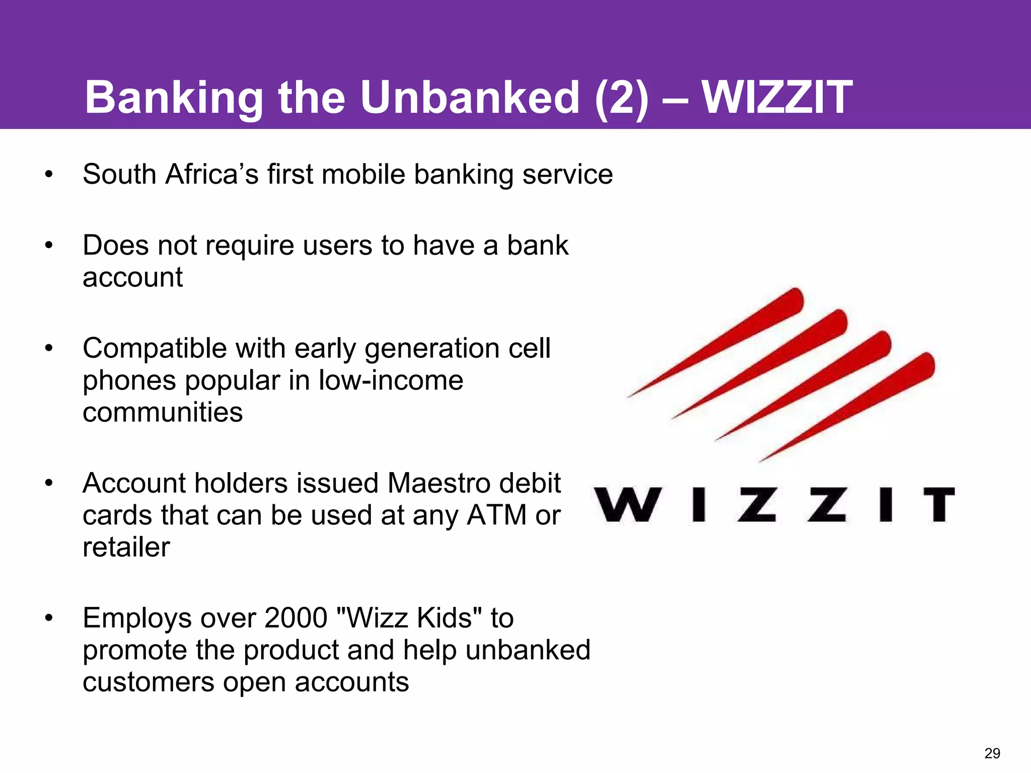 Banking the Unbanked (2) – WIZZIT South Africa’s first mobile banking service Does not require users to have a bank account  Compatible with early generation cell phones popular in low-income communities Account holders issued Maestro debit cards that can be used at any ATM or retailer Employs over 2000 "Wizz Kids" to promote the product and help unbanked customers open accounts 