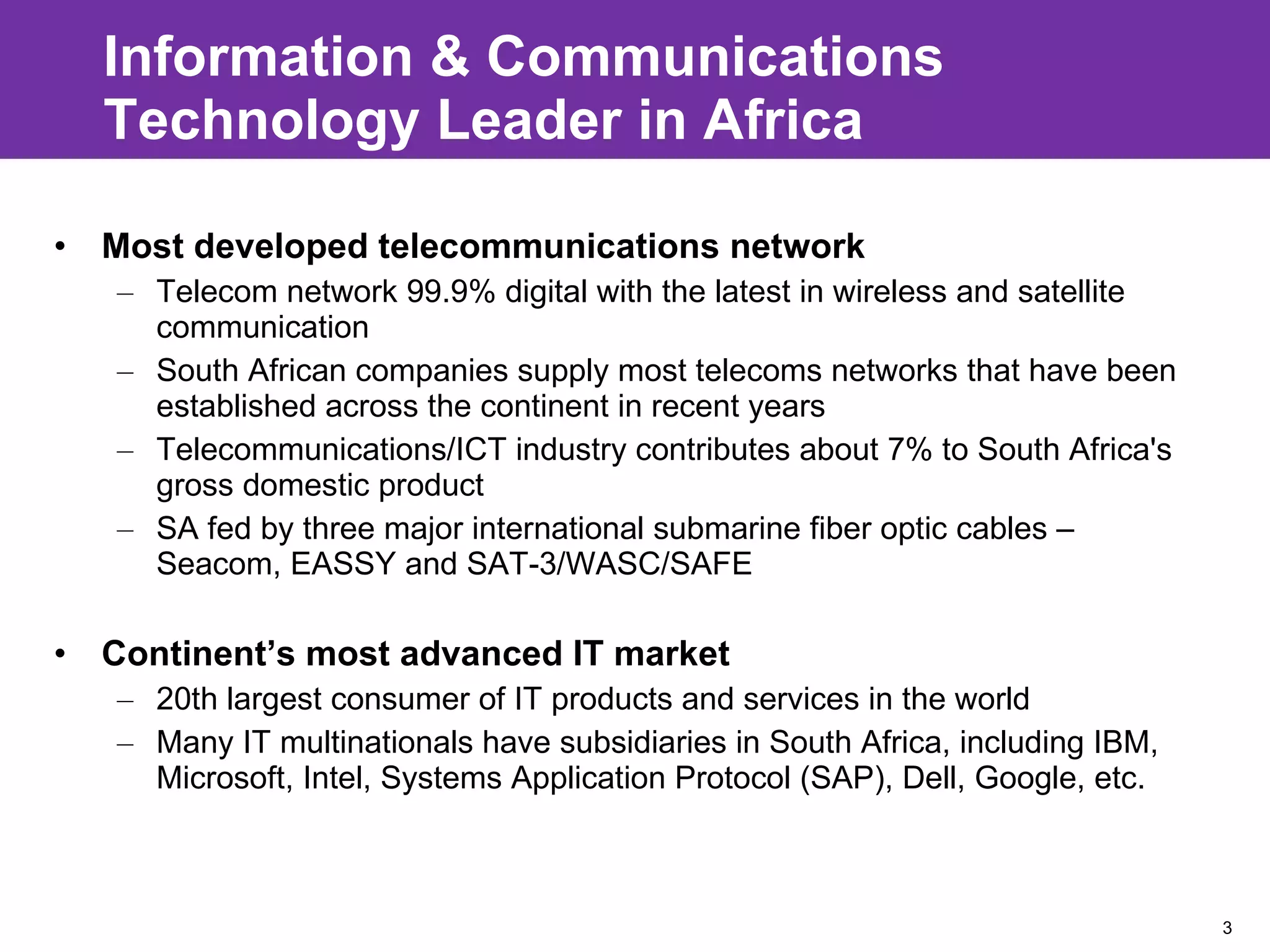 Information & Communications Technology Leader in Africa  Most developed telecommunications network  Telecom network 99.9% digital with the latest in wireless and satellite communication South African companies supply most telecoms networks that have been established across the continent in recent years Telecommunications/ICT industry contributes about 7% to South Africa's gross domestic product SA fed by three major international submarine fiber optic cables – Seacom, EASSY and SAT-3/WASC/SAFE  Continent’s most advanced IT market 20th largest consumer of IT products and services in the world Many IT multinationals have subsidiaries in South Africa, including IBM, Microsoft, Intel, Systems Application Protocol (SAP), Dell, Google, etc. 