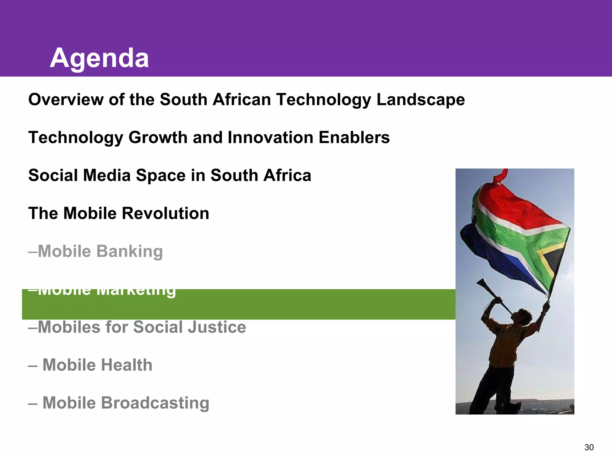 Agenda Overview of the South African Technology Landscape Technology Growth and Innovation Enablers Social Media Space in South Africa The Mobile Revolution Mobile Banking Mobile Marketing Mobiles for Social Justice Mobile Health Mobile Broadcasting 