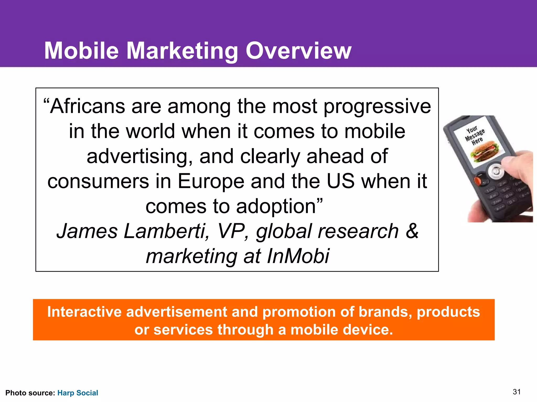 Mobile Marketing Overview Interactive advertisement and promotion of brands, products or services through a mobile device. “ Africans are among the most progressive in the world when it comes to mobile advertising, and clearly ahead of consumers in Europe and the US when it comes to adoption”  James Lamberti, VP, global research & marketing at InMobi Photo source:  Harp Social 