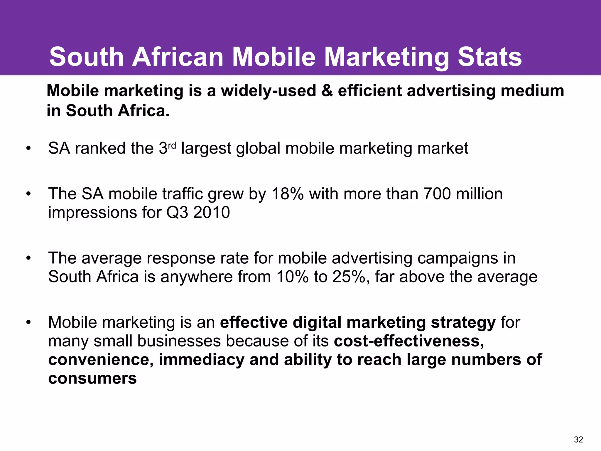South African Mobile Marketing Stats SA ranked the 3 rd  largest global mobile marketing market  The SA mobile traffic grew by 18% with more than 700 million impressions for Q3 2010 The average response rate for mobile advertising campaigns in South Africa is anywhere from 10% to 25%, far above the average Mobile marketing is an  effective digital marketing strategy  for many small businesses because of its  cost-effectiveness, convenience, immediacy and ability to reach large numbers of consumers Mobile marketing is a widely-used & efficient advertising medium in South Africa. 