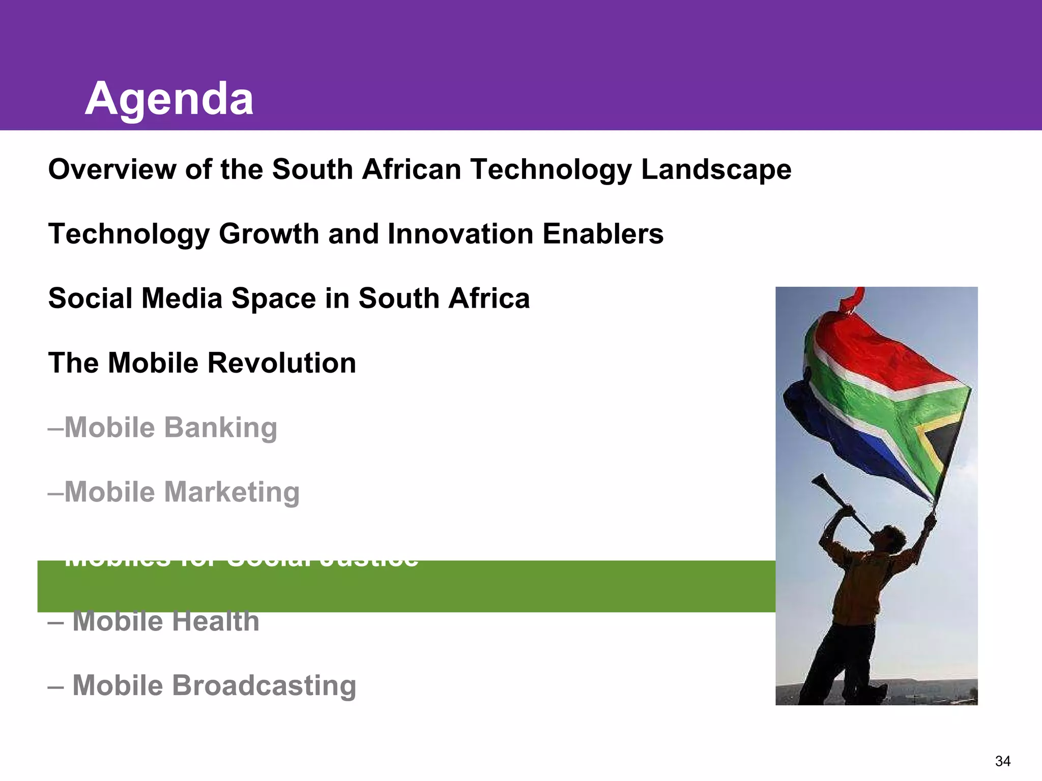 Agenda Overview of the South African Technology Landscape Technology Growth and Innovation Enablers Social Media Space in South Africa The Mobile Revolution Mobile Banking Mobile Marketing Mobiles for Social Justice Mobile Health Mobile Broadcasting 