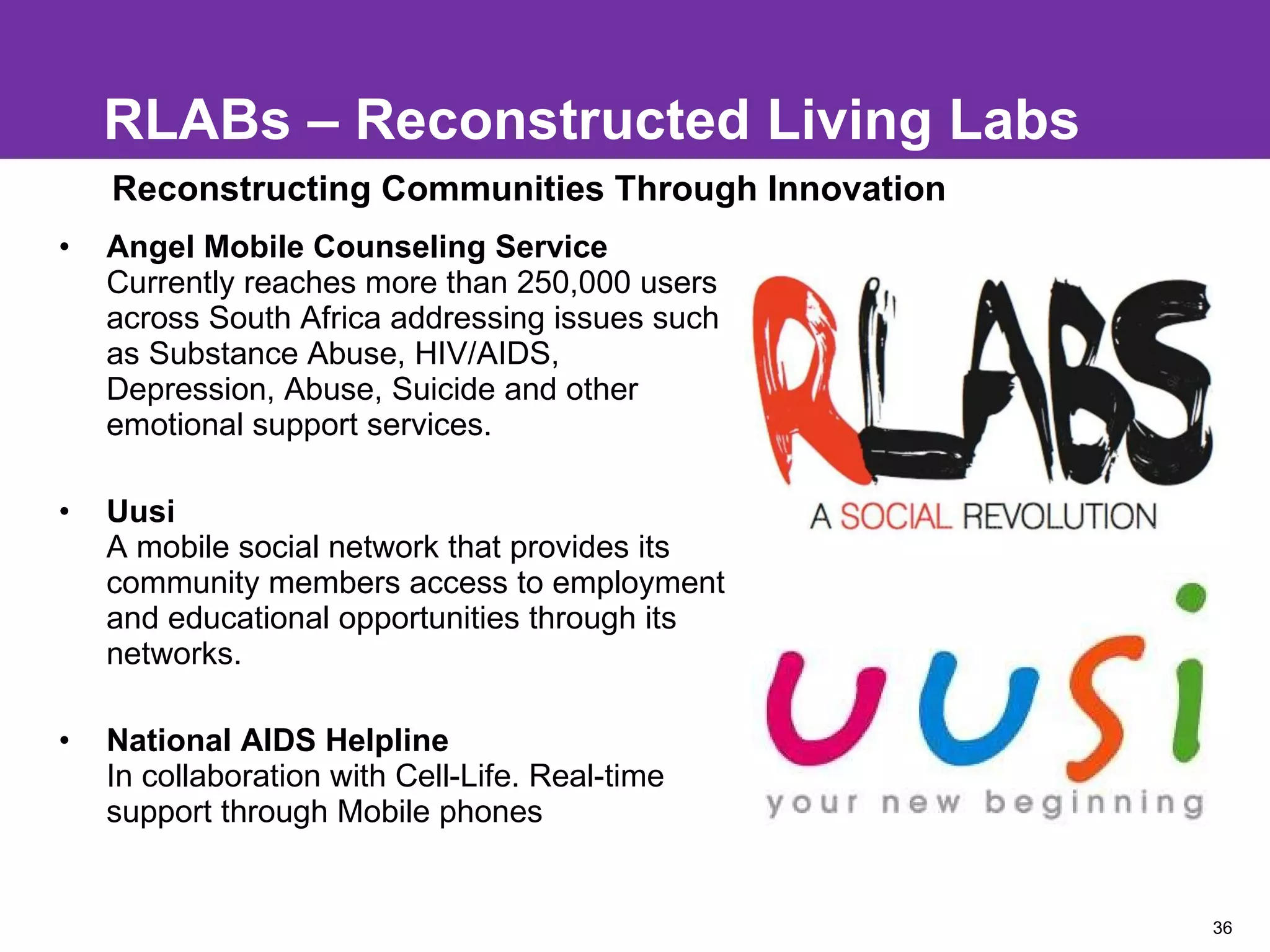 RLABs – Reconstructed Living Labs Angel Mobile Counseling Service Currently reaches more than 250,000 users across South Africa addressing issues such as Substance Abuse, HIV/AIDS, Depression, Abuse, Suicide and other emotional support services. Uusi  A mobile social network that provides its community members access to employment and educational opportunities through its networks.  National AIDS Helpline  In collaboration with Cell-Life. Real-time support through Mobile phones Reconstructing Communities Through Innovation 