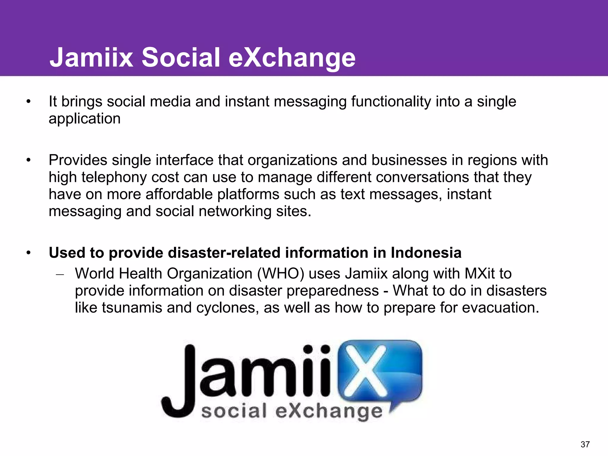 Jamiix Social eXchange It brings social media and instant messaging functionality into a single application Provides single interface that organizations and businesses in regions with high telephony cost can use to manage different conversations that they have on more affordable platforms such as text messages, instant messaging and social networking sites. Used to provide disaster-related information in Indonesia World Health Organization (WHO) uses Jamiix along with MXit to provide information on disaster preparedness - What to do in disasters like tsunamis and cyclones, as well as how to prepare for evacuation.  