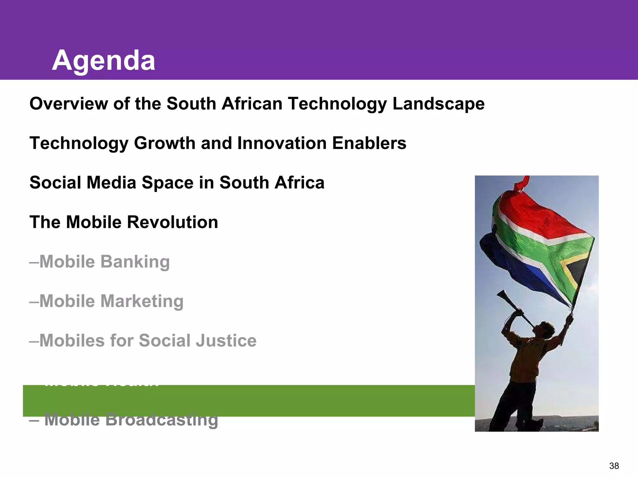 Agenda Overview of the South African Technology Landscape Technology Growth and Innovation Enablers Social Media Space in South Africa The Mobile Revolution Mobile Banking Mobile Marketing Mobiles for Social Justice Mobile Health Mobile Broadcasting 