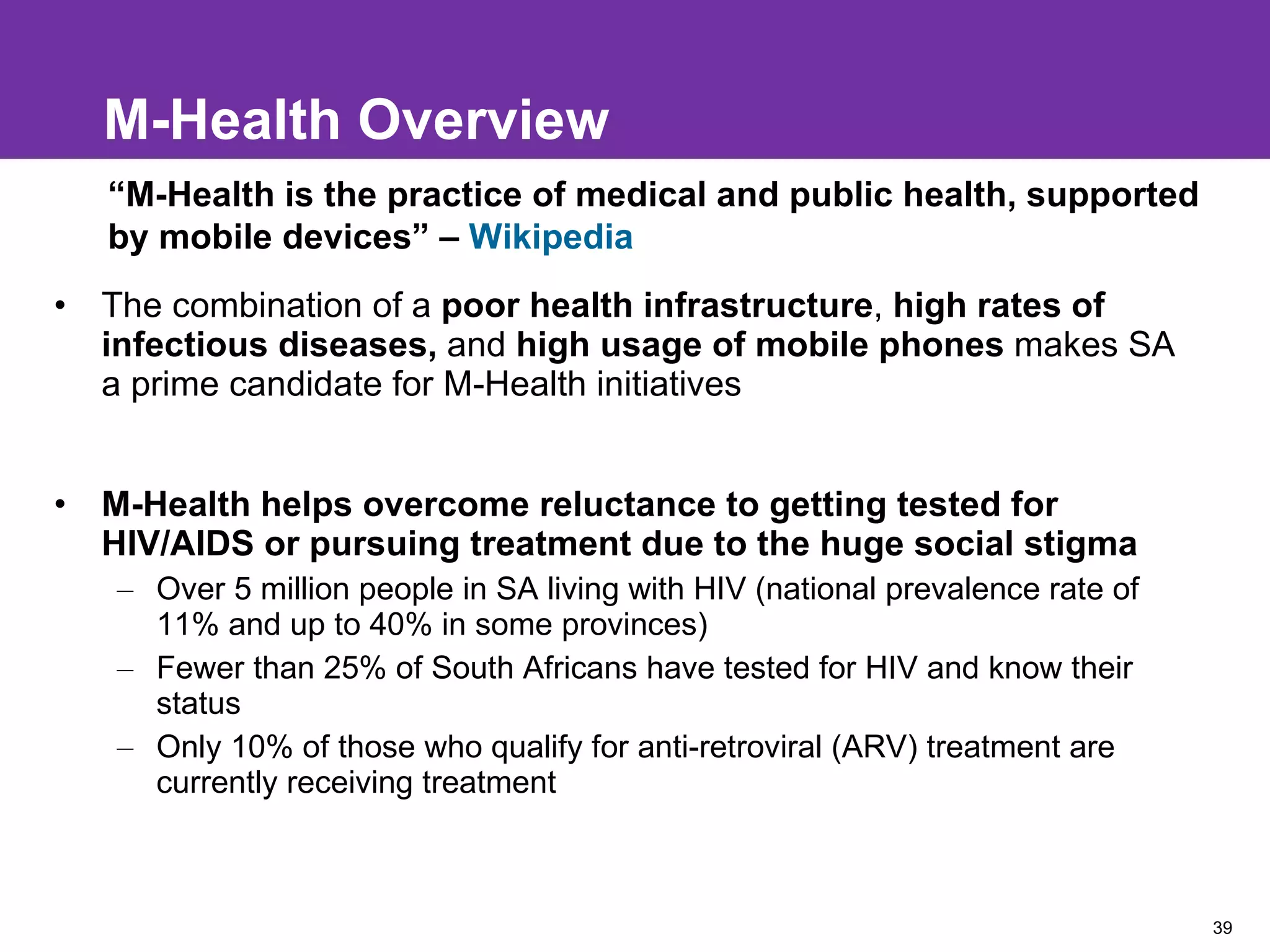 M-Health Overview The combination of a  poor health infrastructure ,  high rates of infectious diseases,  and  high usage of mobile phones  makes SA a prime candidate for M-Health initiatives M-Health helps overcome reluctance to getting tested for HIV/AIDS or pursuing treatment due to the huge social stigma Over 5 million people in SA living with HIV (national prevalence rate of 11% and up to 40% in some provinces) Fewer than 25% of South Africans have tested for HIV and know their status  Only 10% of those who qualify for anti-retroviral (ARV) treatment are currently receiving treatment “ M-Health is the practice of medical and public health, supported by mobile devices” –  Wikipedia 