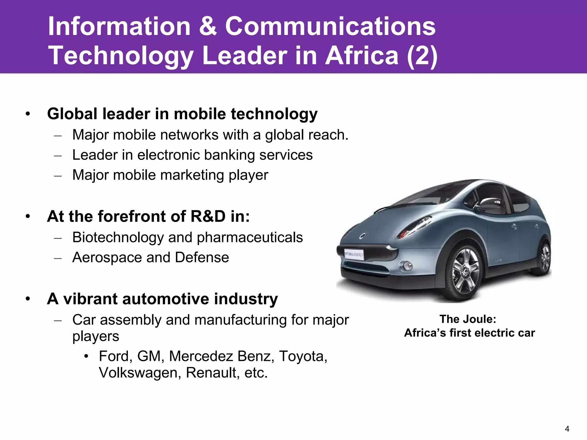 Information & Communications Technology Leader in Africa (2) Global leader in mobile technology Major mobile networks with a global reach.  Leader in electronic banking services Major mobile marketing player  At the forefront of R&D in: Biotechnology and pharmaceuticals Aerospace and Defense  A vibrant automotive industry Car assembly and manufacturing for major players Ford, GM, Mercedez Benz, Toyota, Volkswagen, Renault, etc. The Joule:  Africa’s first electric car 