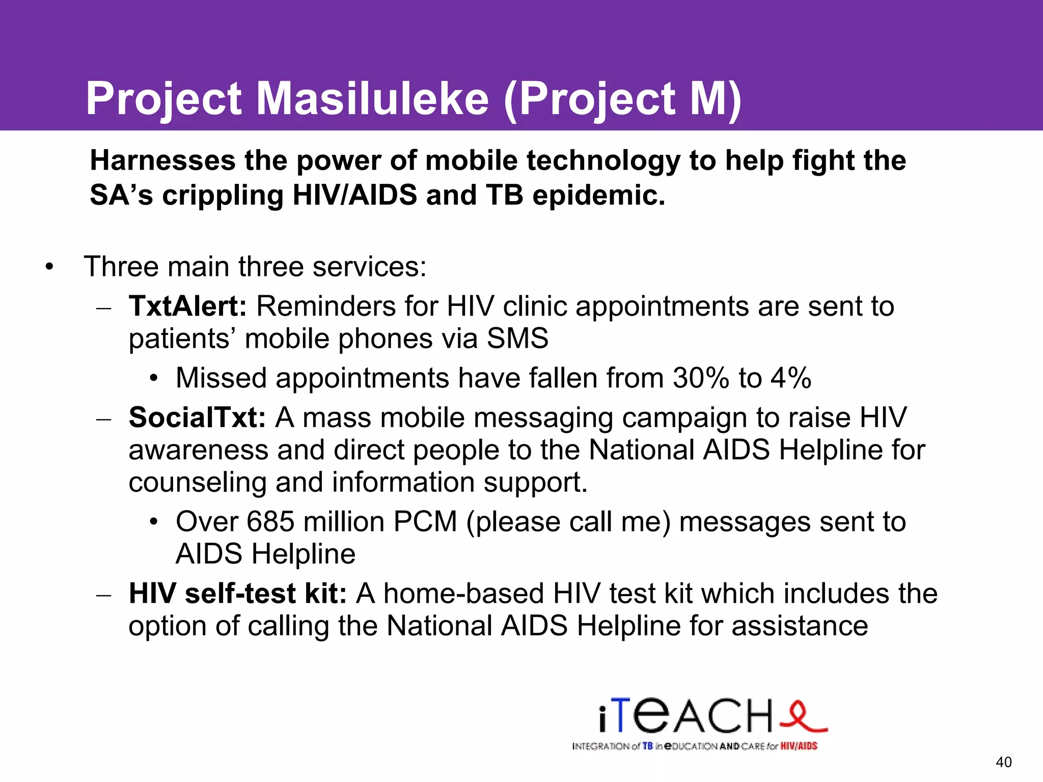 Project Masiluleke ( Project M) Three main three services: TxtAlert:  Reminders for HIV clinic appointments are sent to patients’ mobile phones via SMS Missed appointments have fallen from 30% to 4% SocialTxt:  A mass mobile messaging campaign to raise HIV awareness and direct people to the National AIDS Helpline for counseling and information support. Over 685 million PCM (please call me) messages sent to AIDS Helpline  HIV self-test kit:  A home-based HIV test kit which includes the option of calling the National AIDS Helpline for assistance  Harnesses the power of mobile technology to help fight the SA’s crippling HIV/AIDS and TB epidemic.  