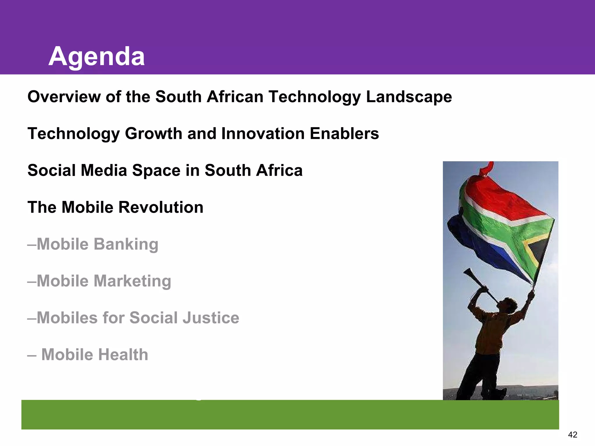 Agenda Overview of the South African Technology Landscape Technology Growth and Innovation Enablers Social Media Space in South Africa The Mobile Revolution Mobile Banking Mobile Marketing Mobiles for Social Justice Mobile Health Mobile Broadcasting 