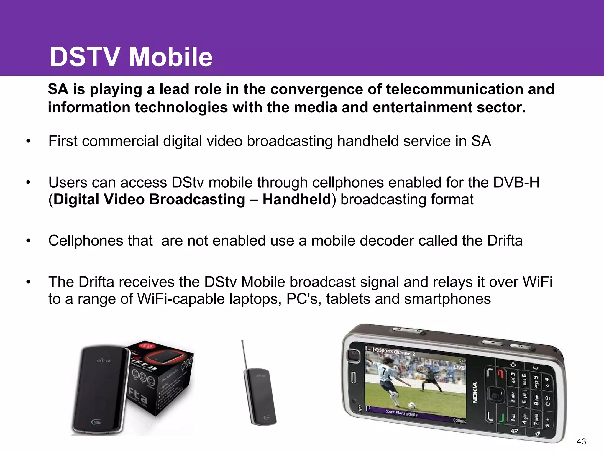 DSTV Mobile First commercial digital video broadcasting handheld service in SA Users can access DStv mobile through cellphones enabled for the DVB-H ( Digital Video Broadcasting – Handheld ) broadcasting format Cellphones that  are not enabled use a mobile decoder called the Drifta The Drifta receives the DStv Mobile broadcast signal and relays it over WiFi to a range of WiFi-capable laptops, PC's, tablets and smartphones SA is playing a lead role in the convergence of telecommunication and information technologies with the media and entertainment sector. 