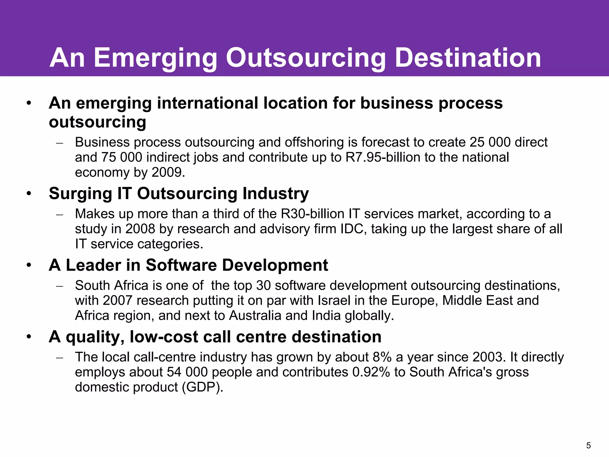 An Emerging Outsourcing Destination An emerging international location for business process outsourcing Business process outsourcing and offshoring is forecast to create 25 000 direct and 75 000 indirect jobs and contribute up to R7.95-billion to the national economy by 2009. Surging IT Outsourcing Industry Makes up more than a third of the R30-billion IT services market, according to a study in 2008 by research and advisory firm IDC, taking up the largest share of all IT service categories. A Leader in Software Development South Africa is one of  the top 30 software development outsourcing destinations, with 2007 research putting it on par with Israel in the Europe, Middle East and Africa region, and next to Australia and India globally. A quality, low-cost call centre destination The local call-centre industry has grown by about 8% a year since 2003. It directly employs about 54 000 people and contributes 0.92% to South Africa's gross domestic product (GDP). 