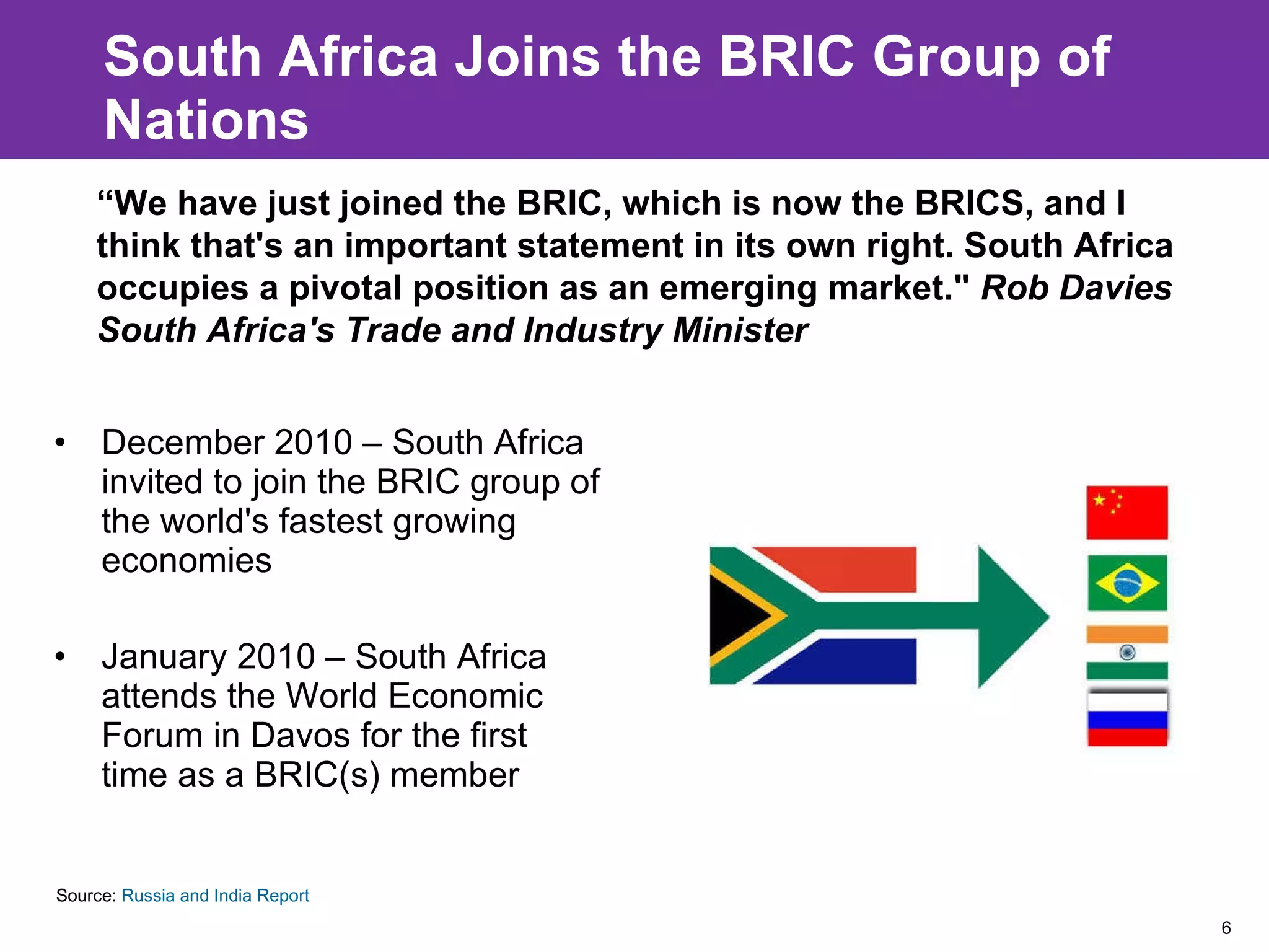 South Africa Joins the BRIC Group of Nations December 2010 – South Africa invited to join the BRIC group of the world's fastest growing economies January 2010 – South Africa attends the World Economic Forum in Davos for the first time as a BRIC(s) member Source:  Russia and India Report “ We have just joined the BRIC, which is now the BRICS, and I think that's an important statement in its own right. South Africa occupies a pivotal position as an emerging market."  Rob Davies South Africa's Trade and Industry Minister 